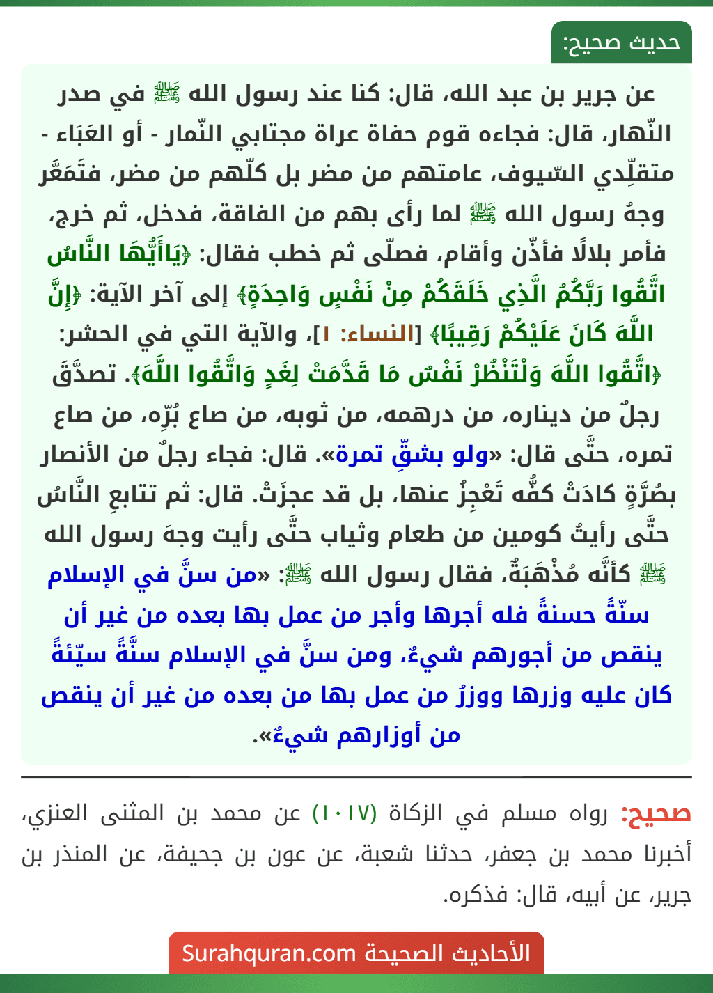 عن جرير بن عبد الله، قال: كنا عند رسول الله ﷺ في صدر النّهار، قال: فجاءه قوم حفاة عراة مجتابي النّمار - أو العَبَاء - متقلِّدي السّيوف، عامتهم من مضر بل كلّهم من مضر، فتَمَعَّر وجهُ رسول الله ﷺ لما رأى بهم من الفاقة، فدخل، ثم خرج، فأمر بلالًا فأذّن وأقام، فصلّى ثم خطب فقال: ﴿يَاأَيُّهَا النَّاسُ اتَّقُوا رَبَّكُمُ الَّذِي خَلَقَكُمْ مِنْ نَفْسٍ وَاحِدَةٍ﴾ إلى آخر الآية: ﴿إِنَّ اللَّهَ كَانَ عَلَيْكُمْ رَقِيبًا﴾ [النساء: ١]، والآية التي في الحشر: ﴿اتَّقُوا اللَّهَ وَلْتَنْظُرْ نَفْسٌ مَا قَدَّمَتْ لِغَدٍ وَاتَّقُوا اللَّهَ﴾. تصدَّقَ رجلٌ من ديناره، من درهمه، من ثوبه، من صاع بُرِّه، من صاع تمره، حتَّى قال: «ولو بشقِّ تمرة». قال: فجاء رجلٌ من الأنصار بصُرَّةٍ كادَتْ كفُّه تَعْجِزُ عنها، بل قد عجزَتْ. قال: ثم تتابعِ النَّاسُ حتَّى رأيتُ كومين من طعام وثياب حتَّى رأيت وجهَ رسول الله ﷺ كأنَّه مُذْهَبَةٌ، فقال رسول الله ﷺ: «من سنَّ في الإسلام سنّةً حسنةً فله أجرها وأجر من عمل بها بعده من غير أن ينقص من أجورهم شيءٌ، ومن سنَّ في الإسلام سنَّةً سيّئةً كان عليه وزرها ووزرُ من عمل بها من بعده من غير أن ينقص من أوزارهم شيءٌ».