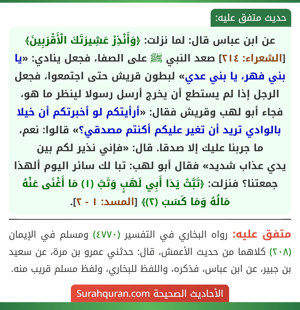 عن ابن عباس قال: لما نزلت: ﴿وَأَنْذِرْ عَشِيرَتَكَ الْأَقْرَبِينَ﴾ [الشعراء: ٢١٤] صعد النبي ﷺ على الصفا، فجعل ينادي: «يا بني فهر، يا بني عدي» لبطون قريش حتى اجتمعوا، فجعل الرجل إذا لم يستطع أن يخرج أرسل رسولا لينظر ما هو، فجاء أبو لهب وقريش فقال: «أرأيتكم لو أخبرتكم أن خيلا بالوادي تريد أن تغير عليكم أكنتم مصدقي؟» قالوا: نعم، ما جربنا عليك إلا صدقا. قال: «فإني نذير لكم بين
يدي عذاب شديد» فقال أبو لهب: تبا لك سائر اليوم ألهذا جمعتنا؟ فنزلت: ﴿تَبَّتْ يَدَا أَبِي لَهَبٍ وَتَبَّ (١) مَا أَغْنَى عَنْهُ مَالُهُ وَمَا كَسَبَ (٢)﴾ [المسد: ١ - ٢].