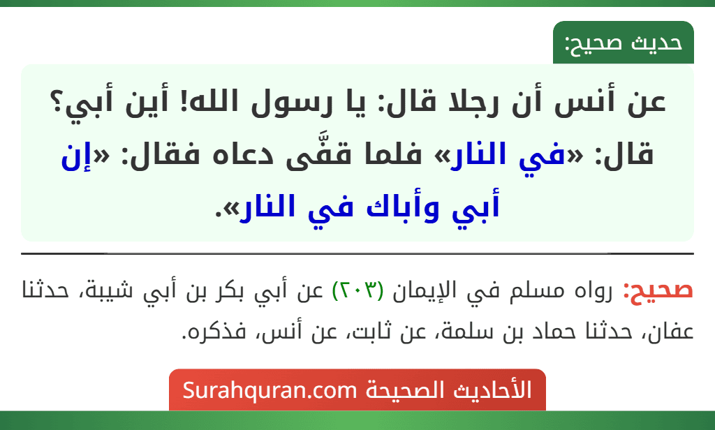 عن أنس أن رجلا قال: يا رسول الله! أين أبي؟ قال: «في النار» فلما قفَّى دعاه فقال: «إن أبي وأباك في النار». عن أنس أن رجلا قال: يا رسول الله! أين أبي؟ قال: «في النار» فلما قفَّى دعاه فقال: «إن أبي وأباك في النار».