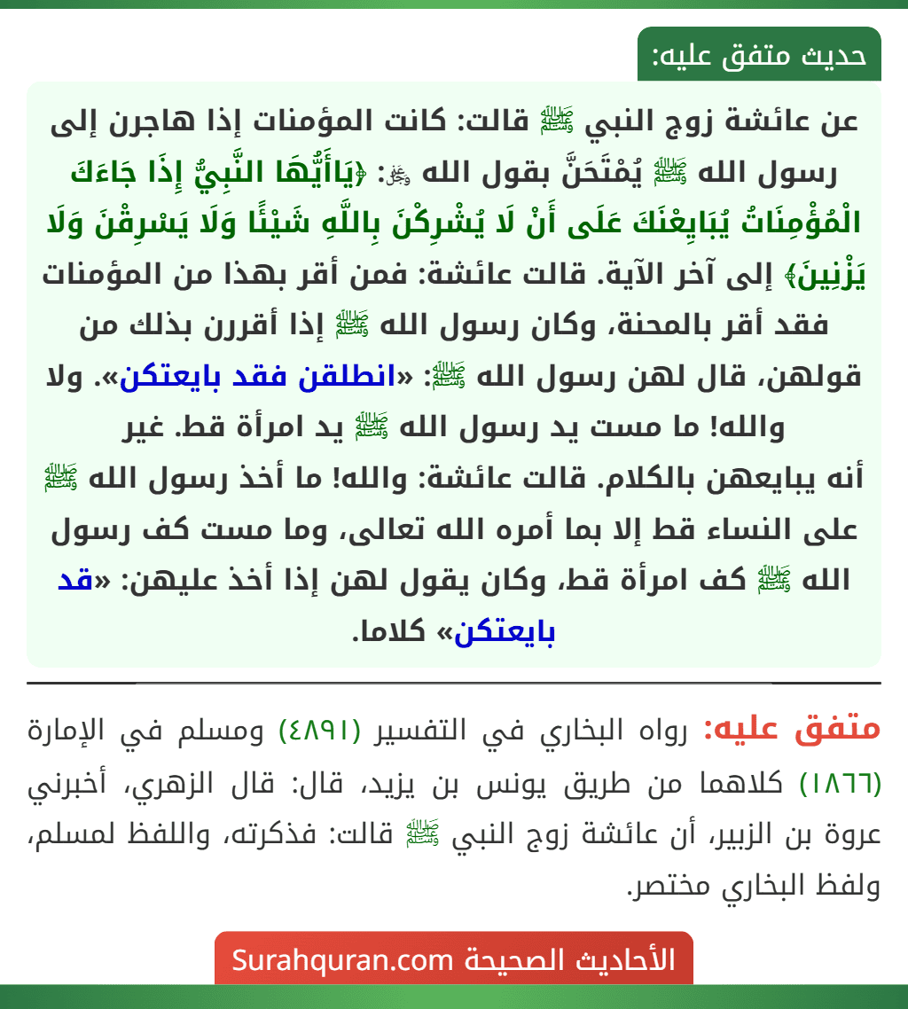 عن عائشة زوج النبي ﷺ قالت: كانت المؤمنات إذا هاجرن إلى رسول الله ﷺ يُمْتَحَنَّ بقول الله ﷿: ﴿يَاأَيُّهَا النَّبِيُّ إِذَا جَاءَكَ الْمُؤْمِنَاتُ يُبَايِعْنَكَ عَلَى أَنْ لَا يُشْرِكْنَ بِاللَّهِ شَيْئًا وَلَا يَسْرِقْنَ وَلَا يَزْنِينَ﴾ إلى آخر الآية. قالت عائشة: فمن أقر بهذا من المؤمنات فقد أقر بالمحنة، وكان رسول الله ﷺ إذا أقررن بذلك من قولهن، قال لهن رسول الله ﷺ: «انطلقن فقد بايعتكن». ولا والله! ما مست يد رسول الله ﷺ يد امرأة قط. غير
أنه يبايعهن بالكلام. قالت عائشة: والله! ما أخذ رسول الله ﷺ على النساء قط إلا بما أمره الله تعالى، وما مست كف رسول الله ﷺ كف امرأة قط، وكان يقول لهن إذا أخذ عليهن: «قد بايعتكن» كلاما.