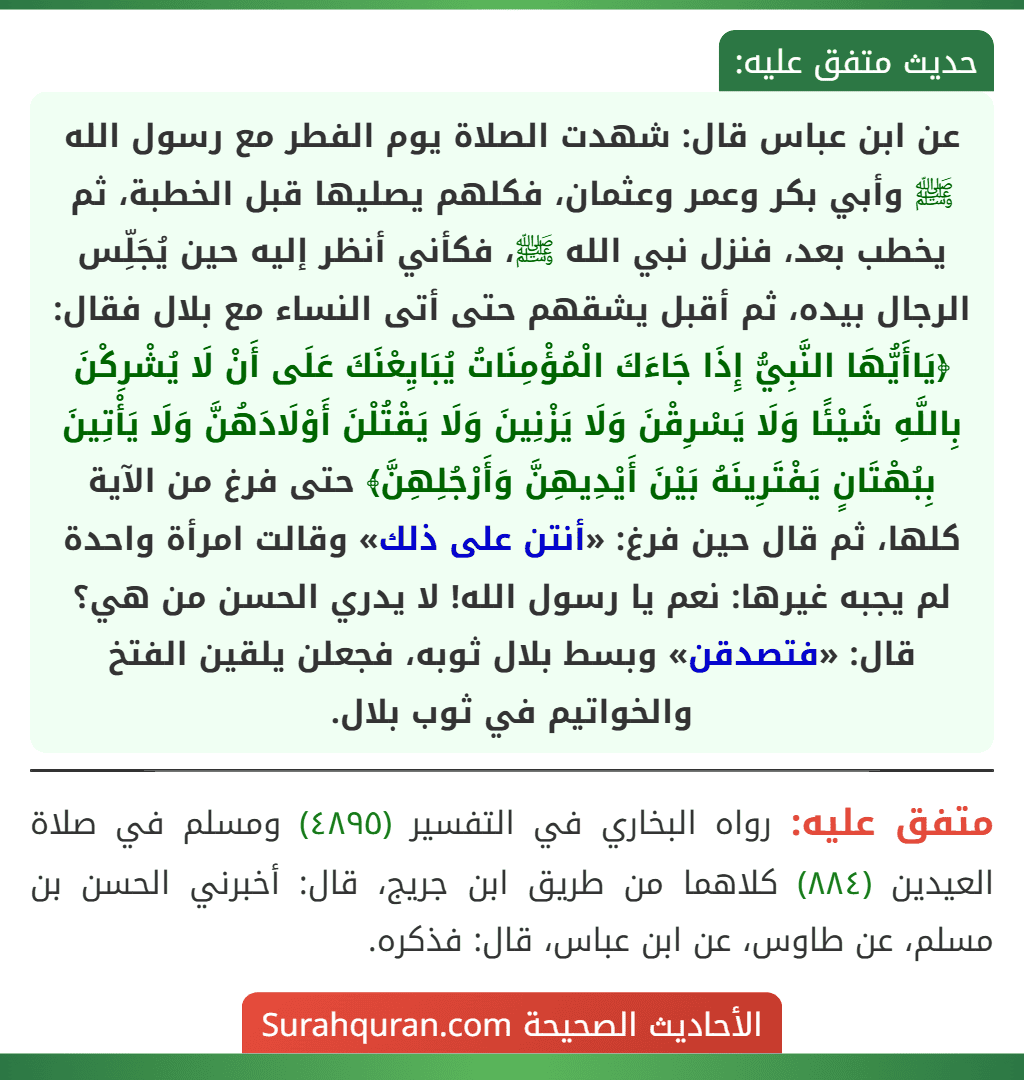 عن ابن عباس قال: شهدت الصلاة يوم الفطر مع رسول الله ﷺ وأبي بكر وعمر وعثمان، فكلهم يصليها قبل الخطبة، ثم يخطب بعد، فنزل نبي الله ﷺ، فكأني أنظر إليه حين يُجَلِّس الرجال بيده، ثم أقبل يشقهم حتى أتى النساء مع بلال فقال: ﴿يَاأَيُّهَا النَّبِيُّ إِذَا جَاءَكَ الْمُؤْمِنَاتُ يُبَايِعْنَكَ عَلَى أَنْ لَا يُشْرِكْنَ بِاللَّهِ شَيْئًا وَلَا يَسْرِقْنَ وَلَا يَزْنِينَ وَلَا يَقْتُلْنَ أَوْلَادَهُنَّ وَلَا يَأْتِينَ بِبُهْتَانٍ يَفْتَرِينَهُ بَيْنَ أَيْدِيهِنَّ وَأَرْجُلِهِنَّ﴾ حتى فرغ من الآية كلها، ثم قال حين فرغ: «أنتن على ذلك» وقالت امرأة واحدة لم يجبه غيرها: نعم يا رسول الله! لا يدري الحسن من هي؟ قال: «فتصدقن» وبسط بلال ثوبه، فجعلن يلقين الفتخ والخواتيم في ثوب بلال. عن ابن عباس قال: شهدت الصلاة يوم الفطر مع رسول الله ﷺ وأبي بكر وعمر وعثمان، فكلهم يصليها قبل الخطبة، ثم يخطب بعد، فنزل نبي الله ﷺ، فكأني أنظر إليه حين يُجَلِّس الرجال بيده، ثم أقبل يشقهم حتى أتى النساء مع بلال فقال: ﴿يَاأَيُّهَا النَّبِيُّ إِذَا جَاءَكَ الْمُؤْمِنَاتُ يُبَايِعْنَكَ عَلَى أَنْ لَا يُشْرِكْنَ بِاللَّهِ شَيْئًا وَلَا يَسْرِقْنَ وَلَا يَزْنِينَ وَلَا يَقْتُلْنَ أَوْلَادَهُنَّ وَلَا يَأْتِينَ بِبُهْتَانٍ يَفْتَرِينَهُ بَيْنَ أَيْدِيهِنَّ وَأَرْجُلِهِنَّ﴾ حتى فرغ من الآية كلها، ثم قال حين فرغ: «أنتن على ذلك» وقالت امرأة واحدة لم يجبه غيرها: نعم يا رسول الله! لا يدري الحسن من هي؟ قال: «فتصدقن» وبسط بلال ثوبه، فجعلن يلقين الفتخ والخواتيم في ثوب بلال.