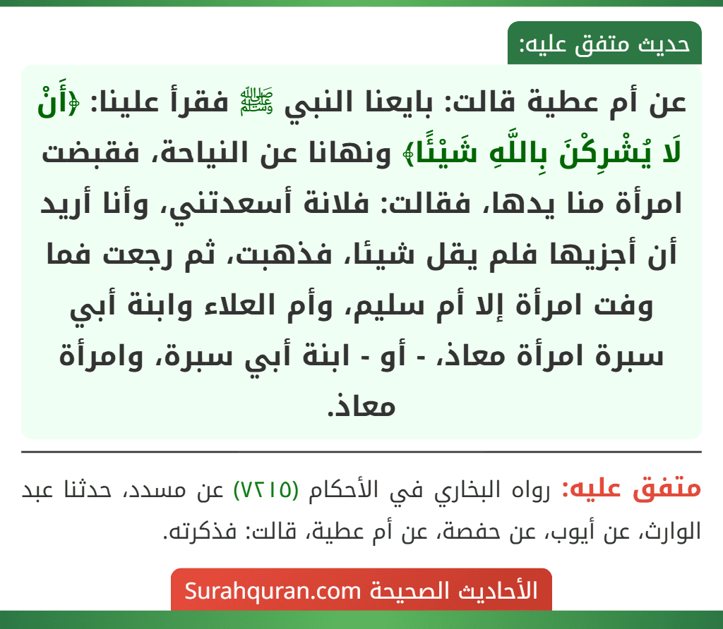 عن أم عطية قالت: بايعنا النبي ﷺ فقرأ علينا: ﴿أَنْ لَا يُشْرِكْنَ بِاللَّهِ شَيْئًا﴾ ونهانا عن النياحة، فقبضت امرأة منا يدها، فقالت: فلانة أسعدتني، وأنا أريد أن أجزيها فلم يقل شيئا، فذهبت، ثم رجعت فما وفت امرأة إلا أم سليم، وأم العلاء وابنة أبي سبرة امرأة معاذ، - أو - ابنة أبي سبرة، وامرأة معاذ.