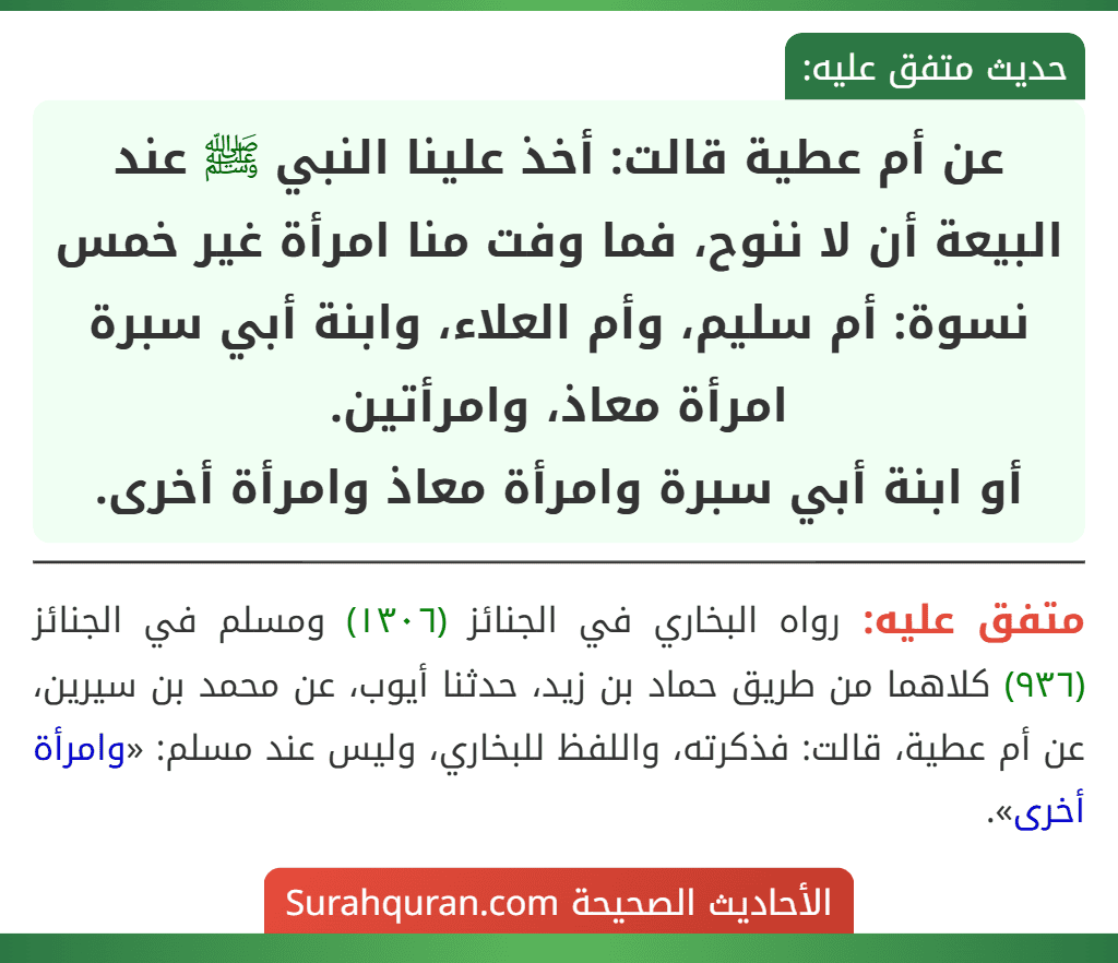 عن أم عطية قالت: أخذ علينا النبي ﷺ عند البيعة أن لا ننوح، فما وفت منا امرأة غير خمس نسوة: أم سليم، وأم العلاء، وابنة أبي سبرة امرأة معاذ، وامرأتين.
أو ابنة أبي سبرة وامرأة معاذ وامرأة أخرى.