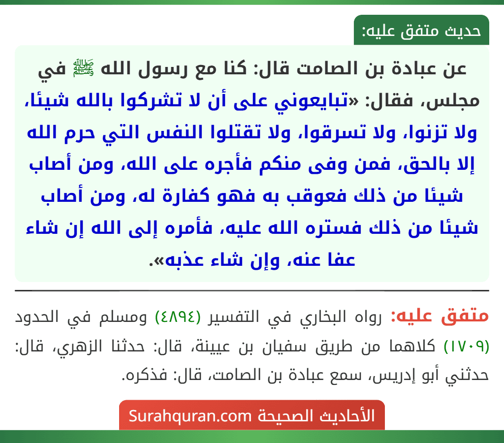 عن عبادة بن الصامت قال: كنا مع رسول الله ﷺ في مجلس، فقال: «تبايعوني على أن لا تشركوا بالله شيئا، ولا تزنوا، ولا تسرقوا، ولا تقتلوا النفس التي حرم الله إلا بالحق، فمن وفى منكم فأجره على الله، ومن أصاب شيئا من ذلك فعوقب به فهو كفارة له، ومن أصاب شيئا من ذلك فستره الله عليه، فأمره إلى الله إن شاء عفا عنه، وإن شاء عذبه». عن عبادة بن الصامت قال: كنا مع رسول الله ﷺ في مجلس، فقال: «تبايعوني على أن لا تشركوا بالله شيئا، ولا تزنوا، ولا تسرقوا، ولا تقتلوا النفس التي حرم الله إلا بالحق، فمن وفى منكم فأجره على الله، ومن أصاب شيئا من ذلك فعوقب به فهو كفارة له، ومن أصاب شيئا من ذلك فستره الله عليه، فأمره إلى الله إن شاء عفا عنه، وإن شاء عذبه».
