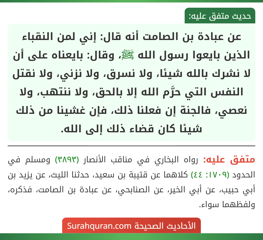 عن عبادة بن الصامت أنه قال: إني لمن النقباء الذين بايعوا رسول الله ﷺ، وقال: بايعناه على أن لا نشرك بالله شيئا، ولا نسرق، ولا نزني، ولا نقتل النفس التي حرَّم الله إلا بالحق، ولا ننتهب، ولا نعصي، فالجنة إن فعلنا ذلك، فإن غشينا من ذلك شيئا كان قضاء ذلك إلى الله.