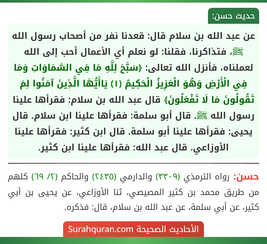 عن عبد الله بن سلام قال: قعدنا نفر من أصحاب رسول الله ﷺ، فتذاكرنا، فقلنا: لو نعلم أي الأعمال أحب إلى الله لعملناه، فأنزل الله تعالى: ﴿سَبَّحَ لِلَّهِ مَا فِي السَّمَاوَاتِ وَمَا فِي الْأَرْضِ وَهُوَ الْعَزِيزُ الْحَكِيمُ (١) يَاأَيُّهَا الَّذِينَ آمَنُوا لِمَ تَقُولُونَ مَا لَا تَفْعَلُونَ﴾ قال عبد الله بن سلام: فقرأها علينا رسول الله ﷺ. قال أبو سلمة: فقرأها علينا ابن سلام. قال يحيى: فقرأها علينا أبو سلمة. قال ابن كثير: فقرأها علينا الأوزاعي. قال عبد الله: فقرأها علينا ابن كثير.