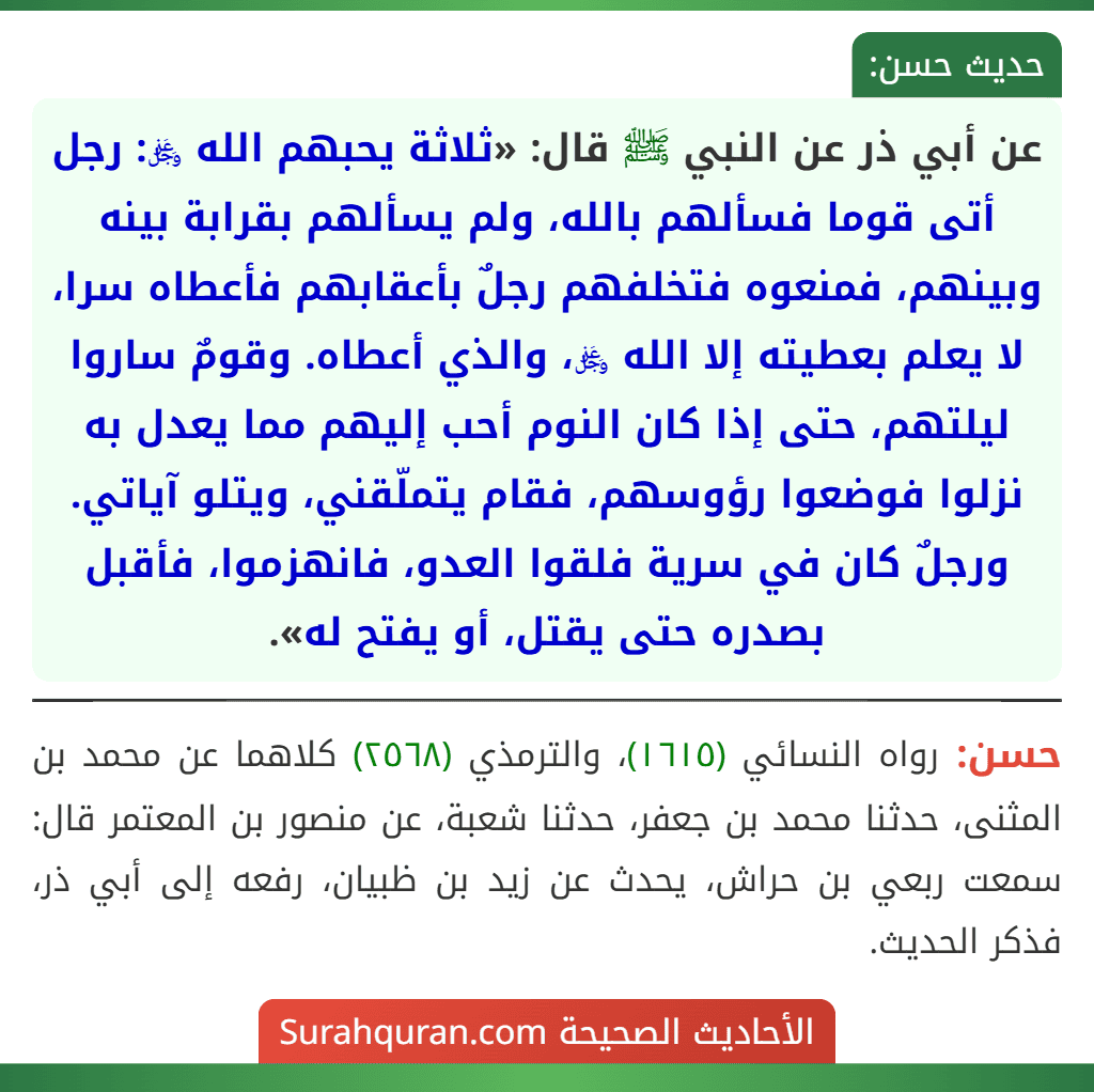 عن أبي ذر عن النبي ﷺ قال: «ثلاثة يحبهم الله ﷿: رجل أتى قوما فسألهم بالله، ولم يسألهم بقرابة بينه وبينهم، فمنعوه فتخلفهم رجلٌ بأعقابهم فأعطاه سرا، لا يعلم بعطيته إلا الله ﷿، والذي أعطاه. وقومٌ ساروا ليلتهم، حتى إذا كان النوم أحب إليهم مما يعدل به نزلوا فوضعوا رؤوسهم، فقام يتملّقني، ويتلو آياتي. ورجلٌ كان في سرية فلقوا العدو، فانهزموا، فأقبل بصدره حتى يقتل، أو يفتح له».