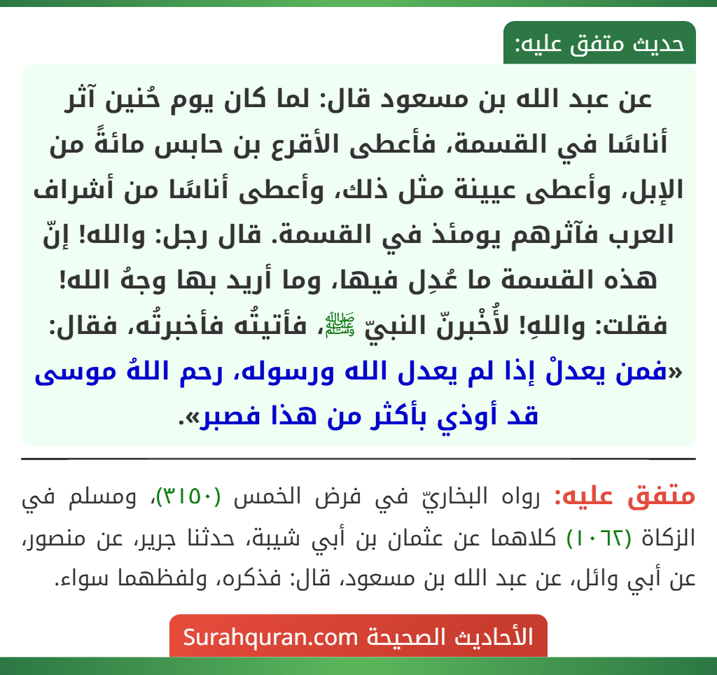 عن عبد الله بن مسعود قال: لما كان يوم حُنين آثر أناسًا في القسمة، فأعطى الأقرع بن حابس مائةً من الإبل، وأعطى عيينة مثل ذلك، وأعطى أناسًا من أشراف العرب فآثرهم يومئذ في القسمة. قال رجل: والله! إنّ هذه القسمة ما عُدِل فيها، وما أريد بها وجهُ الله! فقلت: واللهِ! لأُخْبرنّ النبيّ ﷺ، فأتيتُه فأخبرتُه، فقال: «فمن يعدلْ إذا لم يعدل الله ورسوله، رحم اللهُ موسى قد أوذي بأكثر من هذا فصبر». عن عبد الله بن مسعود قال: لما كان يوم حُنين آثر أناسًا في القسمة، فأعطى الأقرع بن حابس مائةً من الإبل، وأعطى عيينة مثل ذلك، وأعطى أناسًا من أشراف العرب فآثرهم يومئذ في القسمة. قال رجل: والله! إنّ هذه القسمة ما عُدِل فيها، وما أريد بها وجهُ الله! فقلت: واللهِ! لأُخْبرنّ النبيّ ﷺ، فأتيتُه فأخبرتُه، فقال: «فمن يعدلْ إذا لم يعدل الله ورسوله، رحم اللهُ موسى قد أوذي بأكثر من هذا فصبر».