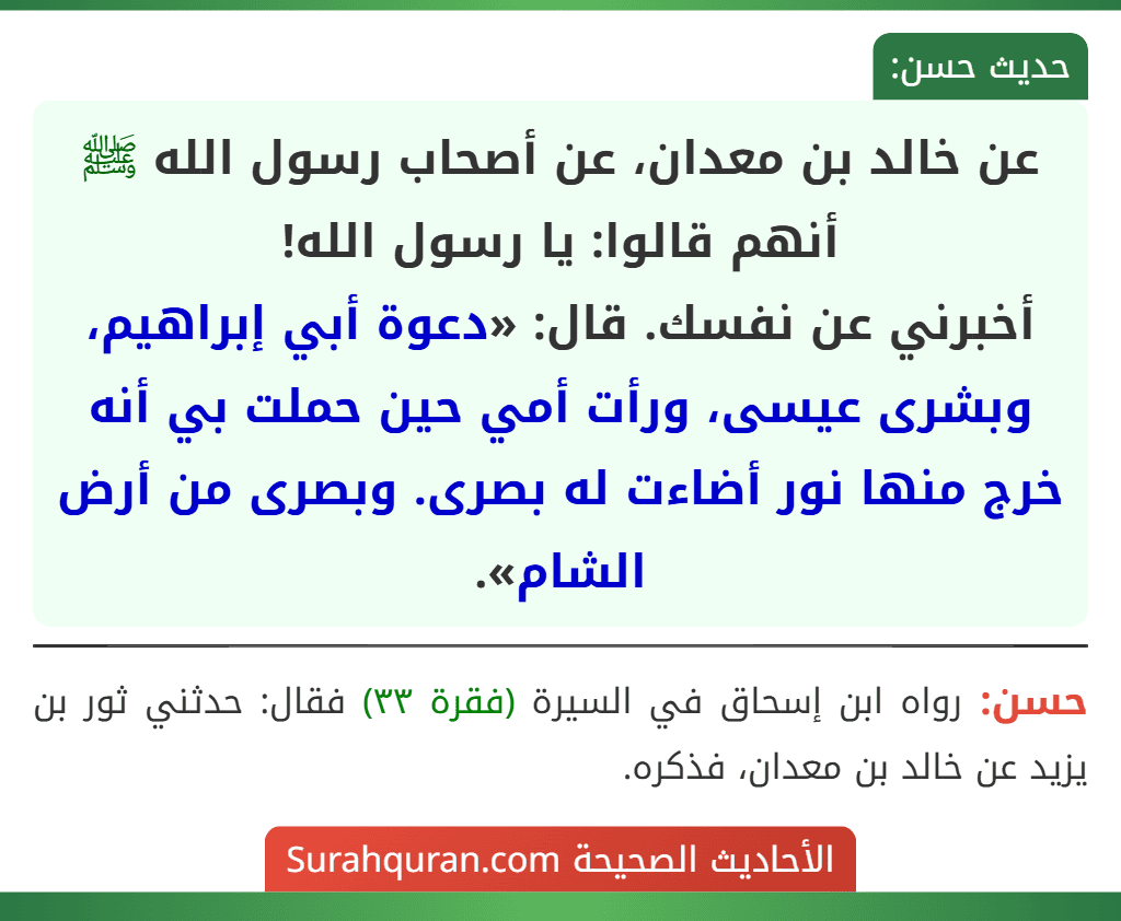 عن خالد بن معدان، عن أصحاب رسول الله ﷺ أنهم قالوا: يا رسول الله!
أخبرني عن نفسك. قال: «دعوة أبي إبراهيم، وبشرى عيسى، ورأت أمي حين حملت بي أنه خرج منها نور أضاءت له بصرى. وبصرى من أرض الشام».