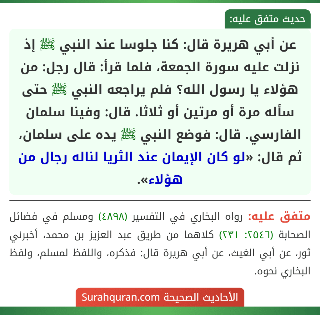 عن أبي هريرة قال: كنا جلوسا عند النبي ﷺ إذ نزلت عليه سورة الجمعة، فلما قرأ: قال رجل: من هؤلاء يا رسول الله؟ فلم يراجعه النبي ﷺ حتى سأله مرة أو مرتين أو ثلاثا. قال: وفينا سلمان الفارسي. قال: فوضع النبي ﷺ يده على سلمان، ثم قال: «لو كان الإيمان عند الثريا لناله رجال من هؤلاء».