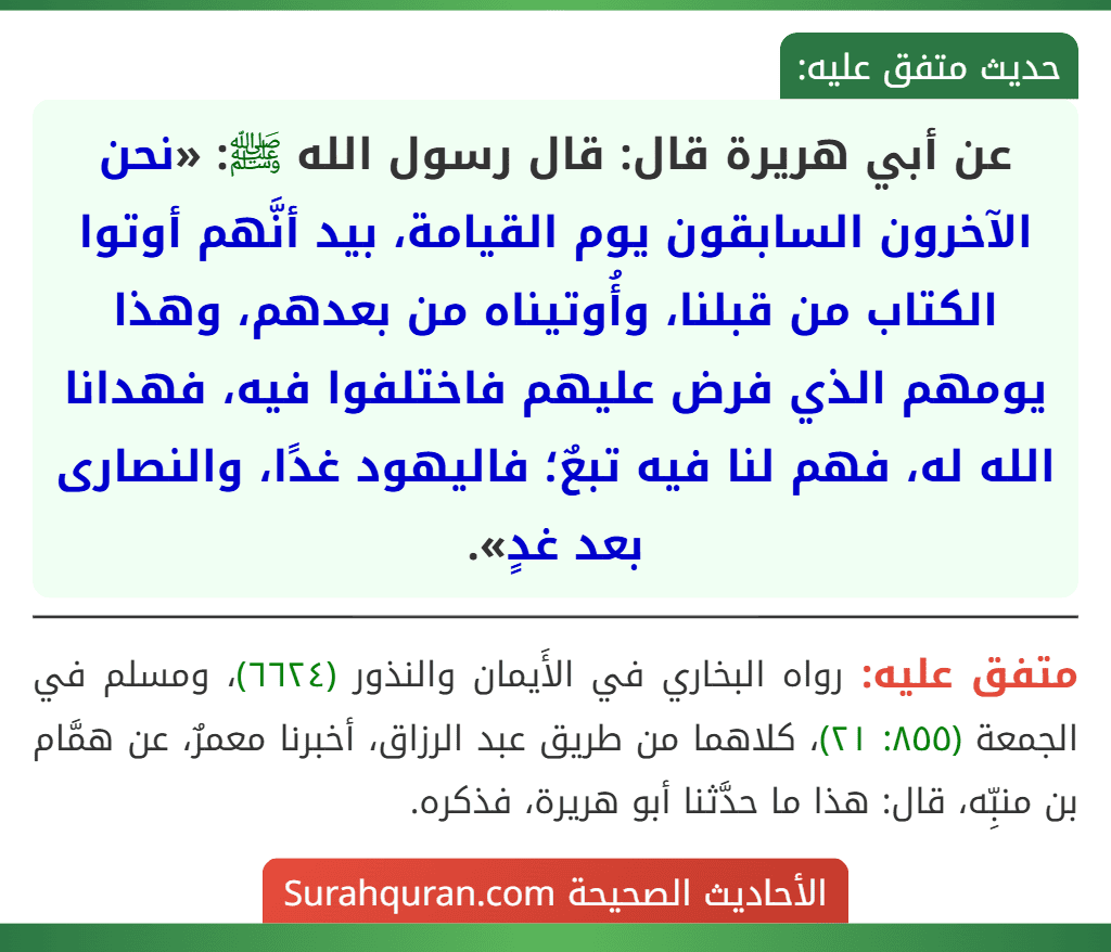 عن أبي هريرة قال: قال رسول الله ﷺ: «نحن الآخرون السابقون يوم القيامة، بيد أنَّهم أوتوا الكتاب من قبلنا، وأُوتيناه من بعدهم، وهذا يومهم الذي فرض عليهم فاختلفوا فيه، فهدانا الله له، فهم لنا فيه تبعٌ؛ فاليهود غدًا، والنصارى بعد غدٍ». عن أبي هريرة قال: قال رسول الله ﷺ: «نحن الآخرون السابقون يوم القيامة، بيد أنَّهم أوتوا الكتاب من قبلنا، وأُوتيناه من بعدهم، وهذا يومهم الذي فرض عليهم فاختلفوا فيه، فهدانا الله له، فهم لنا فيه تبعٌ؛ فاليهود غدًا، والنصارى بعد غدٍ».