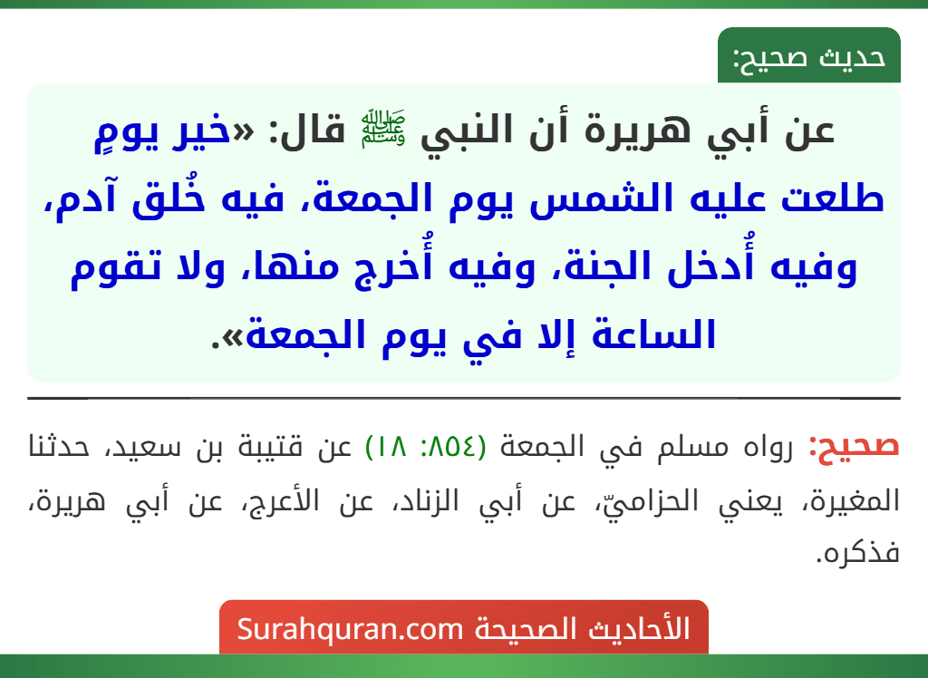 عن أبي هريرة أن النبي ﷺ قال: «خير يومٍ طلعت عليه الشمس يوم الجمعة، فيه خُلق آدم، وفيه أُدخل الجنة، وفيه أُخرج منها، ولا تقوم الساعة إلا في يوم الجمعة». عن أبي هريرة أن النبي ﷺ قال: «خير يومٍ طلعت عليه الشمس يوم الجمعة، فيه خُلق آدم، وفيه أُدخل الجنة، وفيه أُخرج منها، ولا تقوم الساعة إلا في يوم الجمعة».