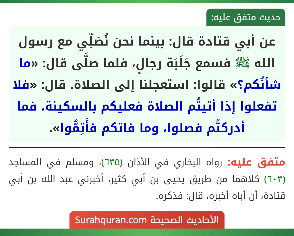 عن أبي قتادة قال: بينما نحن نُصَلِّي مع رسول الله ﷺ فسمع جَلَبَة رجالٍ، فلما صلَّى قال: «ما شأنُكم؟» قالوا: استعجلنا إلى الصلاة. قال: «فلا تفعلوا إذا أتيتُم الصلاة فعليكم بالسكينة، فما أدركتُم فصلوا، وما فاتكم فأَتِمُّوا».