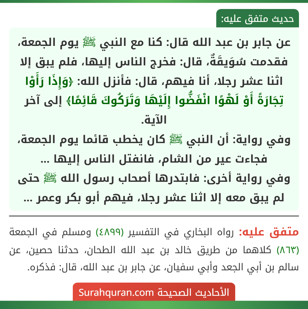 عن جابر بن عبد الله قال: كنا مع النبي ﷺ يوم الجمعة، فقدمت سُوَيقَةٌ، قال: فخرج الناس إليها، فلم يبق إلا اثنا عشر رجلا، أنا فيهم، قال: فأنزل الله: ﴿وَإِذَا رَأَوْا تِجَارَةً أَوْ لَهْوًا انْفَضُّوا إِلَيْهَا وَتَرَكُوكَ قَائِمًا﴾ إلى آخر الآية.
وفي رواية: أن النبي ﷺ كان يخطب قائما يوم الجمعة، فجاءت عير من الشام، فانفتل الناس إليها ...
وفي رواية أخرى: فابتدرها أصحاب رسول الله ﷺ حتى لم يبق معه إلا اثنا عشر رجلا، فيهم أبو بكر وعمر ...