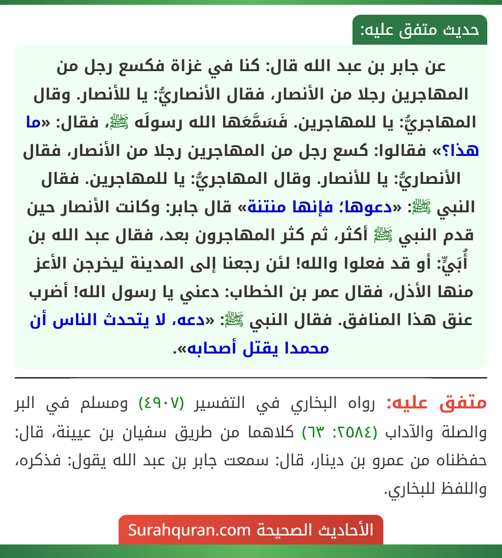 عن جابر بن عبد الله قال: كنا في غزاة فكسع رجل من المهاجرين رجلا من الأنصار، فقال الأنصاريُّ: يا للأنصار. وقال المهاجريُّ: يا للمهاجرين. فَسَمَّعَها الله رسولَه ﷺ، فقال: «ما هذا؟» فقالوا: كسع رجل من المهاجرين رجلا من الأنصار، فقال الأنصاريُّ: يا للأنصار. وقال المهاجريُّ: يا للمهاجرين. فقال النبي ﷺ: «دعوها؛ فإنها منتنة» قال جابر: وكانت الأنصار حين قدم النبي ﷺ أكثر، ثم كثر المهاجرون بعد، فقال عبد الله بن أُبَيٍّ: أو قد فعلوا والله! لئن رجعنا إلى المدينة ليخرجن الأعز منها الأذل، فقال عمر بن الخطاب: دعني يا رسول الله! أضرب عنق هذا المنافق. فقال النبي ﷺ: «دعه، لا يتحدث الناس أن محمدا يقتل أصحابه». عن جابر بن عبد الله قال: كنا في غزاة فكسع رجل من المهاجرين رجلا من الأنصار، فقال الأنصاريُّ: يا للأنصار. وقال المهاجريُّ: يا للمهاجرين. فَسَمَّعَها الله رسولَه ﷺ، فقال: «ما هذا؟» فقالوا: كسع رجل من المهاجرين رجلا من الأنصار، فقال الأنصاريُّ: يا للأنصار. وقال المهاجريُّ: يا للمهاجرين. فقال النبي ﷺ: «دعوها؛ فإنها منتنة» قال جابر: وكانت الأنصار حين قدم النبي ﷺ أكثر، ثم كثر المهاجرون بعد، فقال عبد الله بن أُبَيٍّ: أو قد فعلوا والله! لئن رجعنا إلى المدينة ليخرجن الأعز منها الأذل، فقال عمر بن الخطاب: دعني يا رسول الله! أضرب عنق هذا المنافق. فقال النبي ﷺ: «دعه، لا يتحدث الناس أن محمدا يقتل أصحابه».