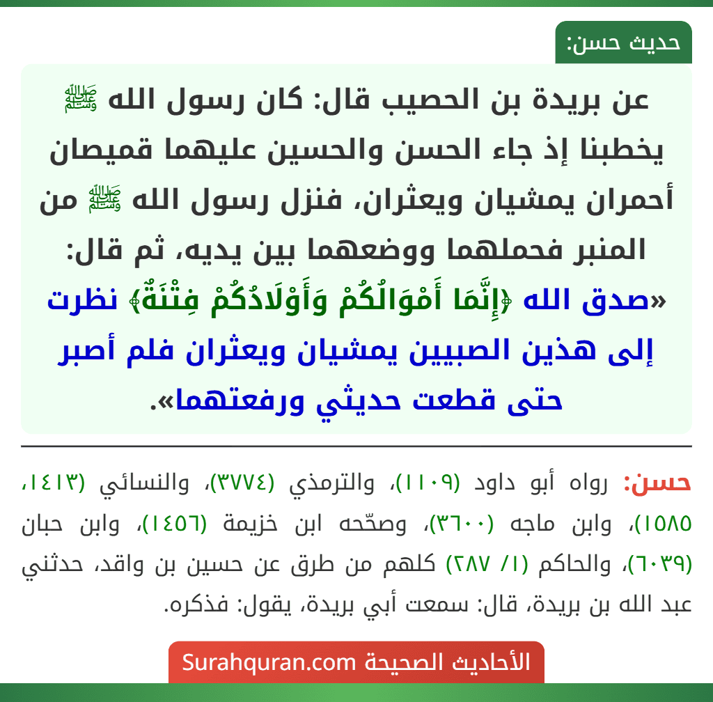 عن بريدة بن الحصيب قال: كان رسول الله ﷺ يخطبنا إذ جاء الحسن والحسين عليهما قميصان أحمران يمشيان ويعثران، فنزل رسول الله ﷺ من المنبر فحملهما ووضعهما بين يديه، ثم قال: «صدق الله ﴿إِنَّمَا أَمْوَالُكُمْ وَأَوْلَادُكُمْ فِتْنَةٌ﴾ نظرت إلى هذين الصبيين يمشيان ويعثران فلم أصبر حتى قطعت حديثي ورفعتهما».