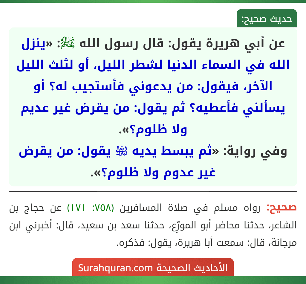 عن أبي هريرة يقول: قال رسول الله ﷺ: «ينزل الله في السماء الدنيا لشطر الليل، أو لثلث الليل الآخر، فيقول: من يدعوني فأستجيب له؟ أو يسألني فأعطيه؟ ثم يقول: من يقرض غير عديم ولا ظلوم؟».
وفي رواية: «ثم يبسط يديه ﵎ يقول: من يقرض غير عدوم ولا ظلوم؟». عن أبي هريرة يقول: قال رسول الله ﷺ: «ينزل الله في السماء الدنيا لشطر الليل، أو لثلث الليل الآخر، فيقول: من يدعوني فأستجيب له؟ أو يسألني فأعطيه؟ ثم يقول: من يقرض غير عديم ولا ظلوم؟».
وفي رواية: «ثم يبسط يديه ﵎ يقول: من يقرض غير عدوم ولا ظلوم؟».