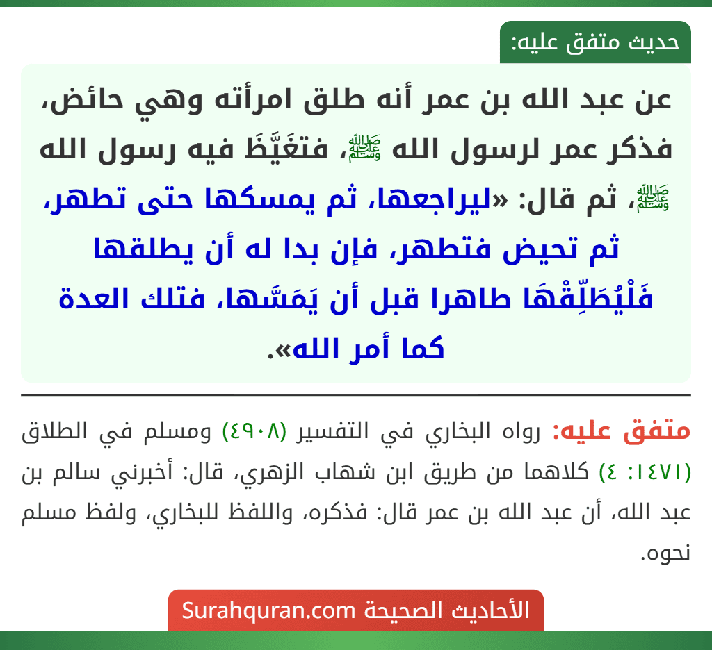 عن عبد الله بن عمر أنه طلق امرأته وهي حائض، فذكر عمر لرسول الله ﷺ، فتغَيَّظَ فيه رسول الله ﷺ، ثم قال: «ليراجعها، ثم يمسكها حتى تطهر، ثم تحيض فتطهر، فإن بدا له أن يطلقها فَلْيُطَلِّقْهَا طاهرا قبل أن يَمَسَّها، فتلك العدة كما أمر الله». عن عبد الله بن عمر أنه طلق امرأته وهي حائض، فذكر عمر لرسول الله ﷺ، فتغَيَّظَ فيه رسول الله ﷺ، ثم قال: «ليراجعها، ثم يمسكها حتى تطهر، ثم تحيض فتطهر، فإن بدا له أن يطلقها فَلْيُطَلِّقْهَا طاهرا قبل أن يَمَسَّها، فتلك العدة كما أمر الله».