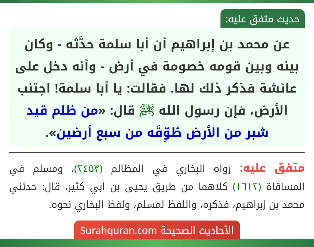 عن محمد بن إبراهيم أن أبا سلمة حدَّثه - وكان بينه وبين قومه خصومة في أرض - وأنه دخل على عائشة فذكر ذلك لها. فقالت: يا أبا سلمة! اجتنب الأرض، فإن رسول الله ﷺ قال: «من ظلم قيد شبر من الأرض طُوِّقَه من سبع أرضين».