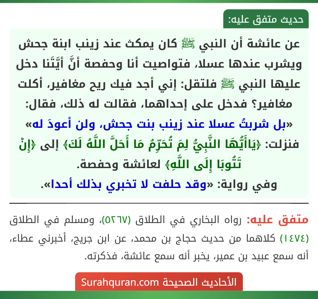 عن عائشة أن النبي ﷺ كان يمكث عند زينب ابنة جحش ويشرب عندها عسلا، فتواصيت أنا وحفصة أنَّ أيَّتَنا دخل عليها النبي ﷺ فلتقل: إني أجد فيك ريح مغافير، أكلت مغافير؟ فدخل على إحداهما، فقالت له ذلك، فقال: «بل شربتُ عسلا عند زينب بنت جحش، ولن أعودَ له» فنزلت: ﴿يَاأَيُّهَا النَّبِيُّ لِمَ تُحَرِّمُ مَا أَحَلَّ اللَّهُ لَكَ﴾ إلى ﴿إِنْ تَتُوبَا إِلَى اللَّهِ﴾ لعائشة وحفصة.
وفي رواية: «وقد حلفت لا تخبري بذلك أحدا».