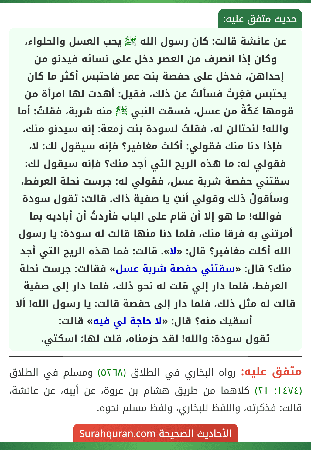 عن عائشة قالت: كان رسول الله ﷺ يحب العسل والحلواء، وكان إذا انصرف من العصر دخل على نسائه فيدنو من إحداهن، فدخل على حفصة بنت عمر فاحتبس أكثر ما كان يحتبس فغِرتُ فسألتُ عن ذلك، فقيل: أهدت لها امرأة من قومها عُكّةً من عسل، فسقت النبي ﷺ منه شربة، فقلتُ: أما والله! لنحتالن له، فقلتُ لسودة بنت زمعة: إنه سيدنو منك، فإذا دنا منك فقولي: أكلتَ مغافير؟ فإنه سيقول لك: لا، فقولي له: ما هذه الريح التي أجد منك؟ فإنه سيقول لك: سقتني حفصة شربة عسل، فقولي له: جرست نحلة العرفط، وسأقولُ ذلك وقولي أنتِ يا صفية ذاك. قالت: تقول سودة فوالله! ما هو إلا أن قام على الباب فأردتُ أن أباديه بما أمرتني به فرقا منك، فلما دنا منها قالت له سودة: يا رسول الله أكلت مغافير؟ قال: «لا». قالت: فما هذه الريح التي أجد منك؟ قال: «سقتني حفصة شربة عسل» فقالت: جرست نحلة العرفط، فلما دار إلي قلت له نحو ذلك، فلما دار إلى صفية قالت له مثل ذلك، فلما دار إلى حفصة قالت: يا رسول الله! ألا أسقيك منه؟ قال: «لا حاجة لي فيه» قالت:
تقول سودة: والله! لقد حرَمناه، قلت لها: اسكتي.