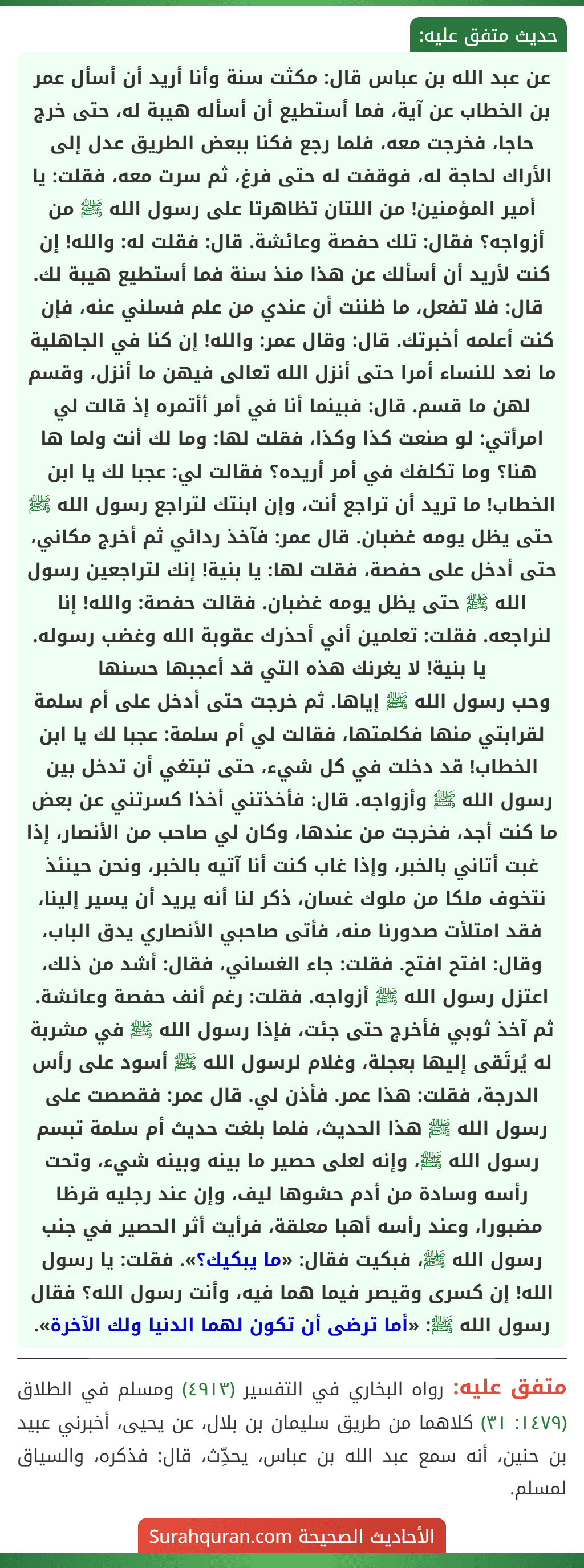 عن عبد الله بن عباس قال: مكثت سنة وأنا أريد أن أسأل عمر بن الخطاب عن آية، فما أستطيع أن أسأله هيبة له، حتى خرج حاجا، فخرجت معه، فلما رجع فكنا ببعض الطريق عدل إلى الأراك لحاجة له، فوقفت له حتى فرغ، ثم سرت معه، فقلت: يا أمير المؤمنين! من اللتان تظاهرتا على رسول الله ﷺ من أزواجه؟ فقال: تلك حفصة وعائشة. قال: فقلت له: والله! إن كنت لأريد أن أسألك عن هذا منذ سنة فما أستطيع هيبة لك. قال: فلا تفعل، ما ظننت أن عندي من علم فسلني عنه، فإن كنت أعلمه أخبرتك. قال: وقال عمر: والله! إن كنا في الجاهلية ما نعد للنساء أمرا حتى أنزل الله تعالى فيهن ما أنزل، وقسم لهن ما قسم. قال: فبينما أنا في أمر أأتمره إذ قالت لي امرأتي: لو صنعت كذا وكذا، فقلت لها: وما لك أنت ولما ها هنا؟ وما تكلفك في أمر أريده؟ فقالت لي: عجبا لك يا ابن الخطاب! ما تريد أن تراجع أنت، وإن ابنتك لتراجع رسول الله ﷺ حتى يظل يومه غضبان. قال عمر: فآخذ ردائي ثم أخرج مكاني، حتى أدخل على حفصة، فقلت لها: يا بنية! إنك لتراجعين رسول الله ﷺ حتى يظل يومه غضبان. فقالت حفصة: والله! إنا لنراجعه. فقلت: تعلمين أني أحذرك عقوبة الله وغضب رسوله. يا بنية! لا يغرنك هذه التي قد أعجبها حسنها
وحب رسول الله ﷺ إياها. ثم خرجت حتى أدخل على أم سلمة لقرابتي منها فكلمتها، فقالت لي أم سلمة: عجبا لك يا ابن الخطاب! قد دخلت في كل شيء، حتى تبتغي أن تدخل بين رسول الله ﷺ وأزواجه. قال: فأخذتني أخذا كسرتني عن بعض ما كنت أجد، فخرجت من عندها، وكان لي صاحب من الأنصار، إذا غبت أتاني بالخبر، وإذا غاب كنت أنا آتيه بالخبر، ونحن حينئذ نتخوف ملكا من ملوك غسان، ذكر لنا أنه يريد أن يسير إلينا، فقد امتلأت صدورنا منه، فأتى صاحبي الأنصاري يدق الباب، وقال: افتح افتح. فقلت: جاء الغساني، فقال: أشد من ذلك، اعتزل رسول الله ﷺ أزواجه. فقلت: رغم أنف حفصة وعائشة. ثم آخذ ثوبي فأخرج حتى جئت، فإذا رسول الله ﷺ في مشربة له يُرتَقى إليها بعجلة، وغلام لرسول الله ﷺ أسود على رأس الدرجة، فقلت: هذا عمر. فأذن لي. قال عمر: فقصصت على رسول الله ﷺ هذا الحديث، فلما بلغت حديث أم سلمة تبسم رسول الله ﷺ، وإنه لعلى حصير ما بينه وبينه شيء، وتحت رأسه وسادة من أدم حشوها ليف، وإن عند رجليه قرظا مضبورا، وعند رأسه أهبا معلقة، فرأيت أثر الحصير في جنب رسول الله ﷺ، فبكيت فقال: «ما يبكيك؟». فقلت: يا رسول الله! إن كسرى وقيصر فيما هما فيه، وأنت رسول الله؟ فقال رسول الله ﷺ: «أما ترضى أن تكون لهما الدنيا ولك الآخرة».