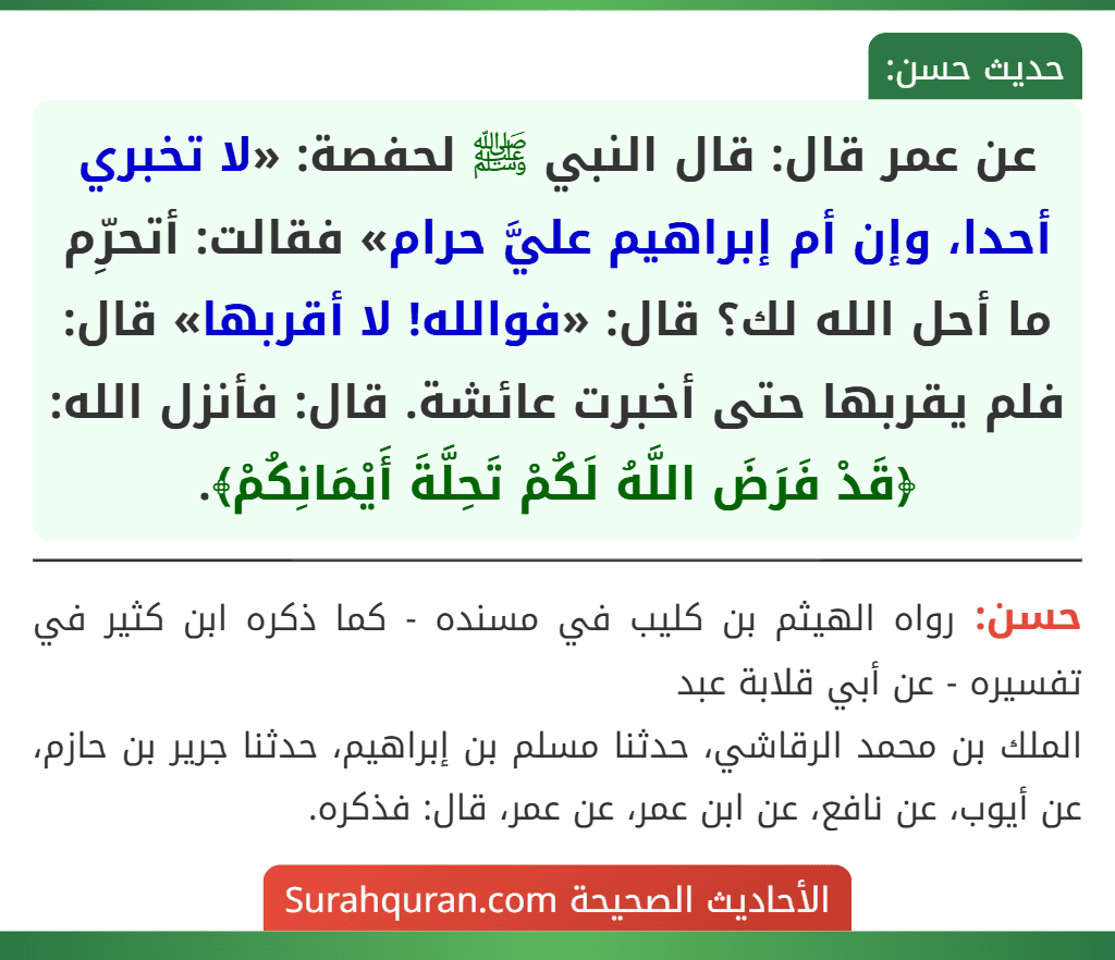 عن عمر قال: قال النبي ﷺ لحفصة: «لا تخبري أحدا، وإن أم إبراهيم عليَّ حرام» فقالت: أتحرِّم ما أحل الله لك؟ قال: «فوالله! لا أقربها» قال: فلم يقربها حتى أخبرت عائشة. قال: فأنزل الله: ﴿قَدْ فَرَضَ اللَّهُ لَكُمْ تَحِلَّةَ أَيْمَانِكُمْ﴾.