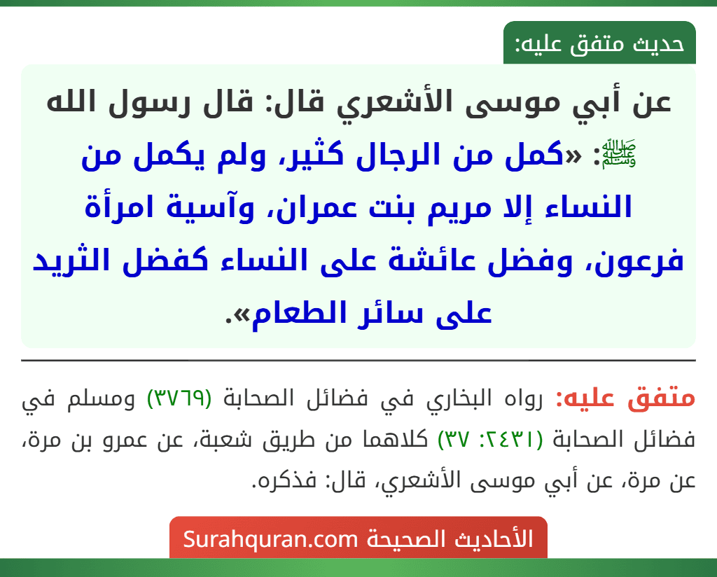 عن أبي موسى الأشعري قال: قال رسول الله ﷺ: «كمل من الرجال كثير، ولم يكمل من النساء إلا مريم بنت عمران، وآسية امرأة فرعون، وفضل عائشة على النساء كفضل الثريد على سائر الطعام». عن أبي موسى الأشعري قال: قال رسول الله ﷺ: «كمل من الرجال كثير، ولم يكمل من النساء إلا مريم بنت عمران، وآسية امرأة فرعون، وفضل عائشة على النساء كفضل الثريد على سائر الطعام».