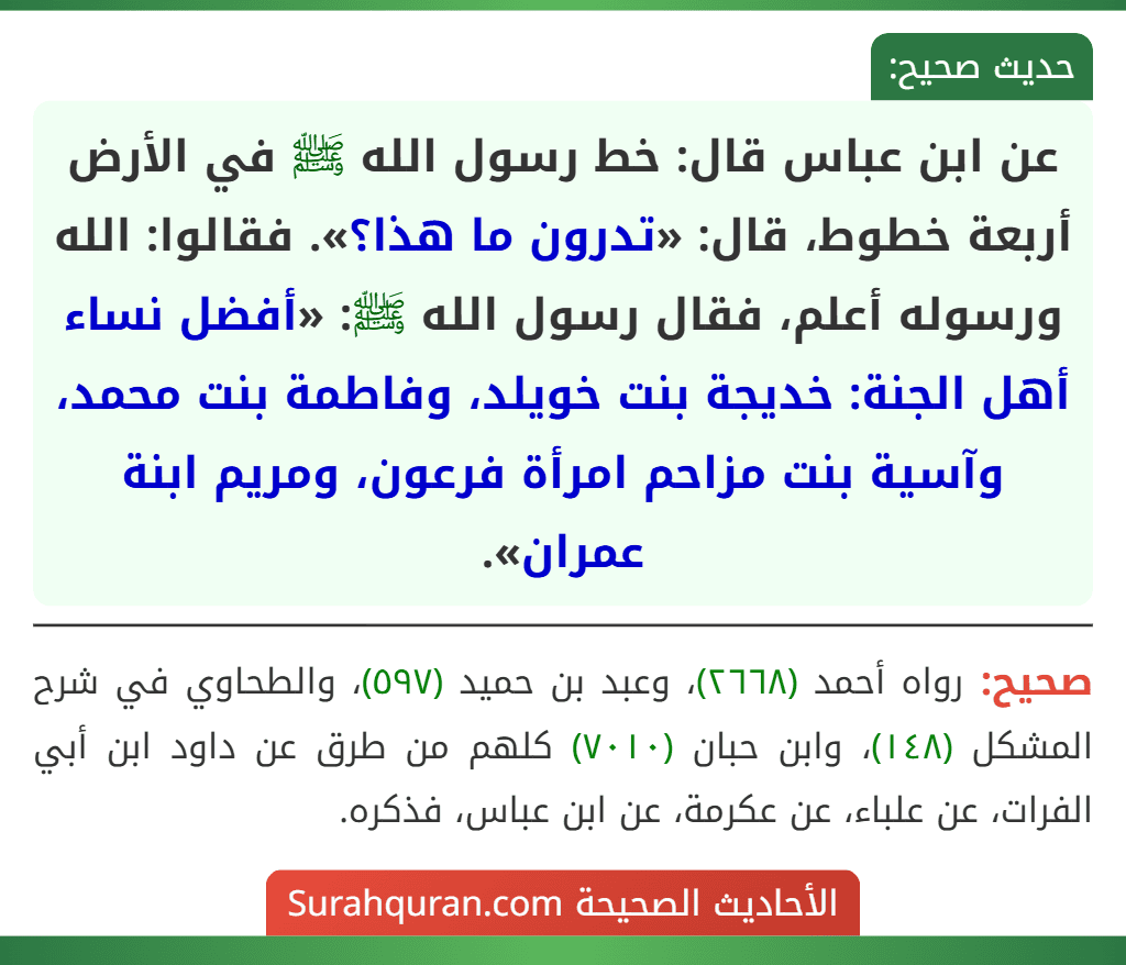 عن ابن عباس قال: خط رسول الله ﷺ في الأرض أربعة خطوط، قال: «تدرون ما هذا؟». فقالوا: الله ورسوله أعلم، فقال رسول الله ﷺ: «أفضل نساء أهل الجنة: خديجة بنت خويلد، وفاطمة بنت محمد، وآسية بنت مزاحم امرأة فرعون، ومريم ابنة عمران». عن ابن عباس قال: خط رسول الله ﷺ في الأرض أربعة خطوط، قال: «تدرون ما هذا؟». فقالوا: الله ورسوله أعلم، فقال رسول الله ﷺ: «أفضل نساء أهل الجنة: خديجة بنت خويلد، وفاطمة بنت محمد، وآسية بنت مزاحم امرأة فرعون، ومريم ابنة عمران».