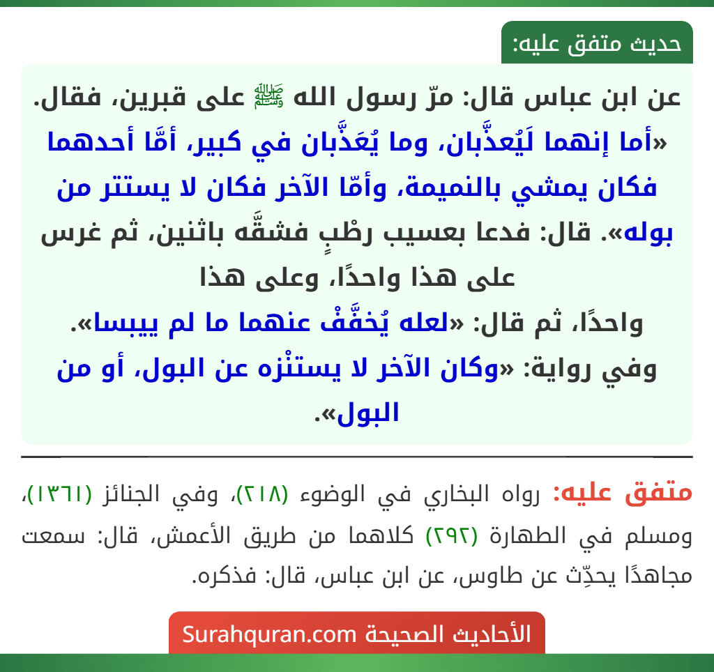 عن ابن عباس قال: مرّ رسول الله ﷺ على قبرين، فقال. «أما إنهما لَيُعذَّبان، وما يُعَذَّبان في كبير، أمَّا أحدهما فكان يمشي بالنميمة، وأمّا الآخر فكان لا يستتر من بوله». قال: فدعا بعسيب رطْبٍ فشقَّه باثنين، ثم غرس على هذا واحدًا، وعلى هذا
واحدًا، ثم قال: «لعله يُخفَّفْ عنهما ما لم ييبسا».
وفي رواية: «وكان الآخر لا يستنْزه عن البول، أو من البول».