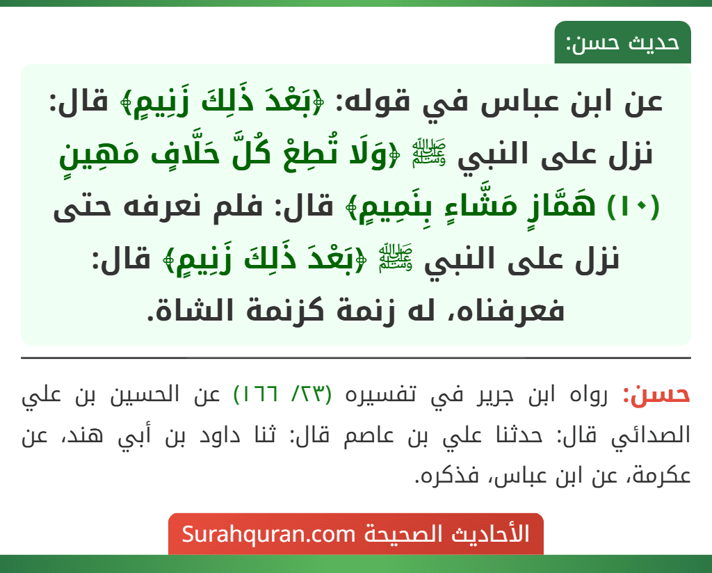 عن ابن عباس في قوله: ﴿بَعْدَ ذَلِكَ زَنِيمٍ﴾ قال: نزل على النبي ﷺ ﴿وَلَا تُطِعْ كُلَّ حَلَّافٍ مَهِينٍ (١٠) هَمَّازٍ مَشَّاءٍ بِنَمِيمٍ﴾ قال: فلم نعرفه حتى نزل على النبي ﷺ ﴿بَعْدَ ذَلِكَ زَنِيمٍ﴾ قال: فعرفناه، له زنمة كزنمة الشاة.