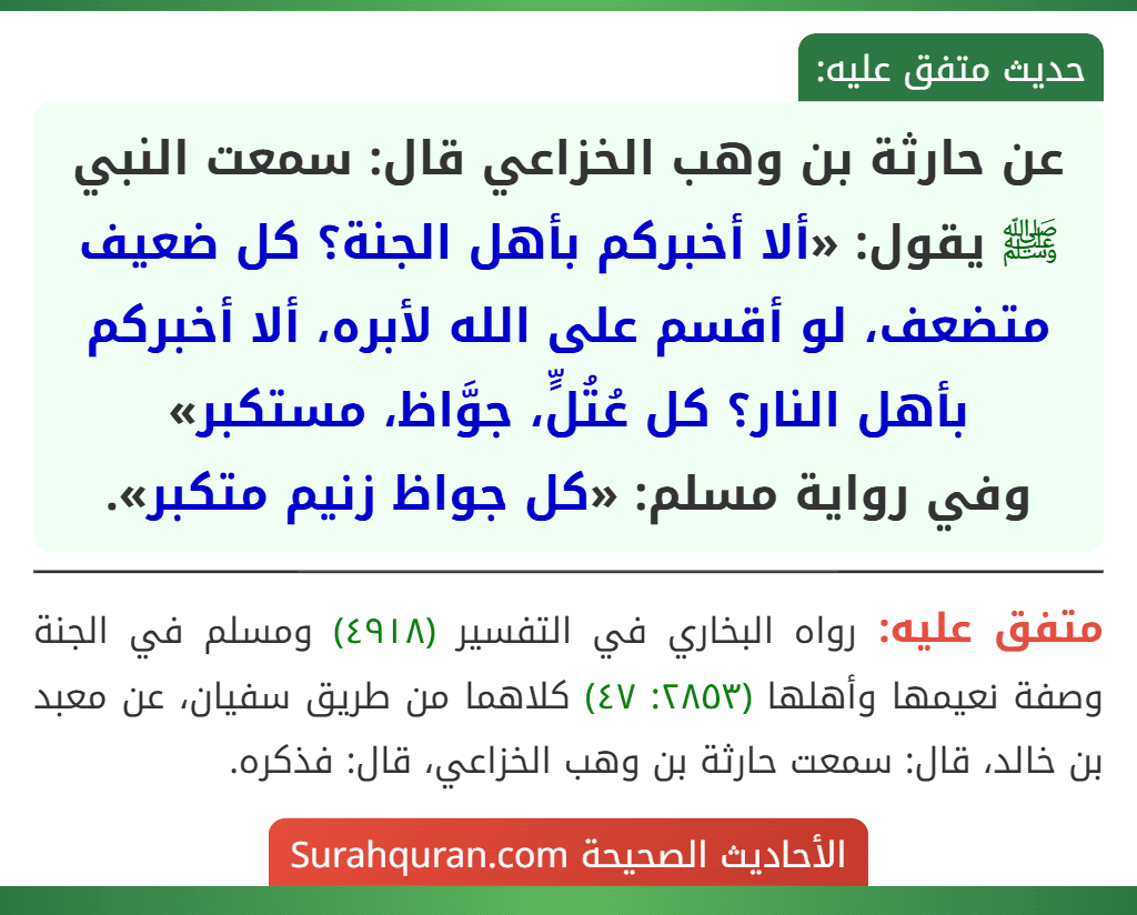 عن حارثة بن وهب الخزاعي قال: سمعت النبي ﷺ يقول: «ألا أخبركم بأهل الجنة؟ كل ضعيف متضعف، لو أقسم على الله لأبره، ألا أخبركم بأهل النار؟ كل عُتُلٍّ، جوَّاظ، مستكبر»
وفي رواية مسلم: «كل جواظ زنيم متكبر». عن حارثة بن وهب الخزاعي قال: سمعت النبي ﷺ يقول: «ألا أخبركم بأهل الجنة؟ كل ضعيف متضعف، لو أقسم على الله لأبره، ألا أخبركم بأهل النار؟ كل عُتُلٍّ، جوَّاظ، مستكبر»
وفي رواية مسلم: «كل جواظ زنيم متكبر».