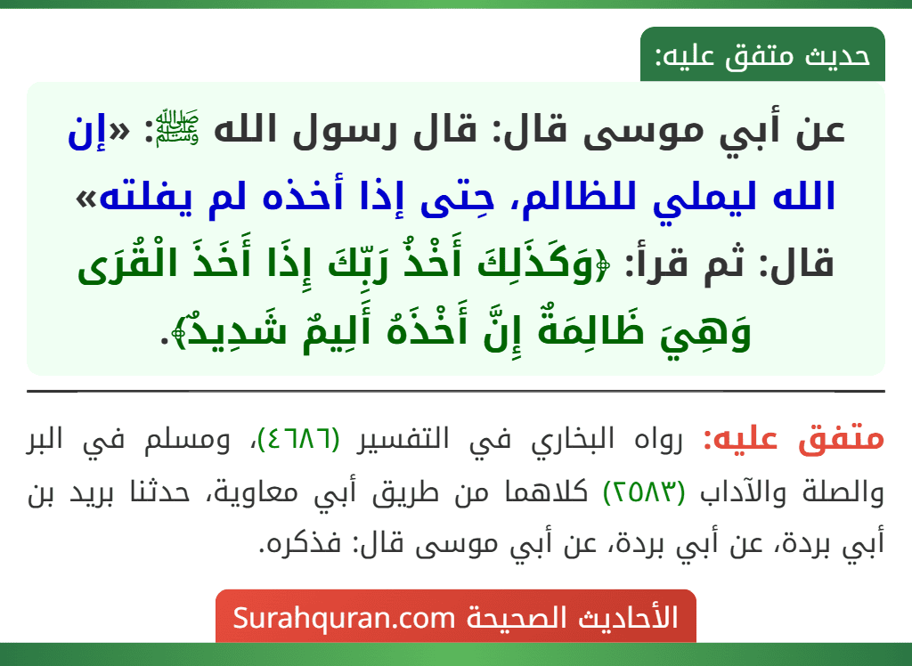عن أبي موسى قال: قال رسول الله ﷺ: «إن الله ليملي للظالم، حِتى إذا أخذه لم يفلته» قال: ثم قرأ: ﴿وَكَذَلِكَ أَخْذُ رَبِّكَ إِذَا أَخَذَ الْقُرَى وَهِيَ ظَالِمَةٌ إِنَّ أَخْذَهُ أَلِيمٌ شَدِيدٌ﴾. عن أبي موسى قال: قال رسول الله ﷺ: «إن الله ليملي للظالم، حِتى إذا أخذه لم يفلته» قال: ثم قرأ: ﴿وَكَذَلِكَ أَخْذُ رَبِّكَ إِذَا أَخَذَ الْقُرَى وَهِيَ ظَالِمَةٌ إِنَّ أَخْذَهُ أَلِيمٌ شَدِيدٌ﴾.