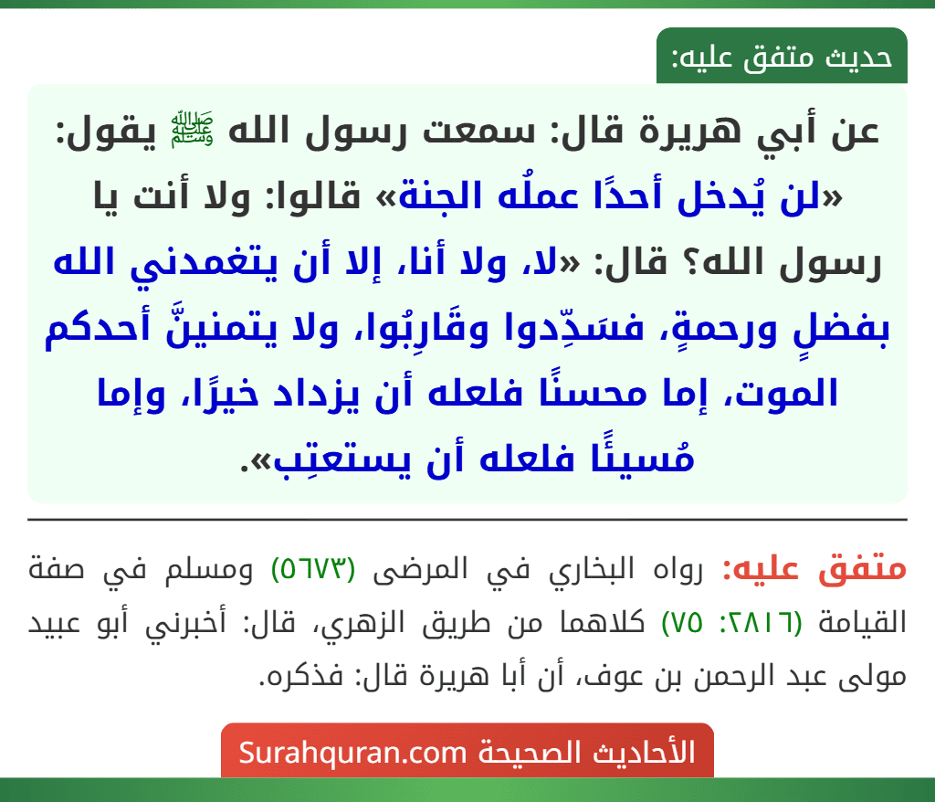 عن أبي هريرة قال: سمعت رسول الله ﷺ يقول: «لن يُدخل أحدًا عملُه الجنة» قالوا: ولا أنت يا رسول الله؟ قال: «لا، ولا أنا، إلا أن يتغمدني الله بفضلٍ ورحمةٍ، فسَدِّدوا وقَارِبُوا، ولا يتمنينَّ أحدكم الموت، إما محسنًا فلعله أن يزداد خيرًا، وإما مُسيئًا فلعله أن يستعتِب». عن أبي هريرة قال: سمعت رسول الله ﷺ يقول: «لن يُدخل أحدًا عملُه الجنة» قالوا: ولا أنت يا رسول الله؟ قال: «لا، ولا أنا، إلا أن يتغمدني الله بفضلٍ ورحمةٍ، فسَدِّدوا وقَارِبُوا، ولا يتمنينَّ أحدكم الموت، إما محسنًا فلعله أن يزداد خيرًا، وإما مُسيئًا فلعله أن يستعتِب».