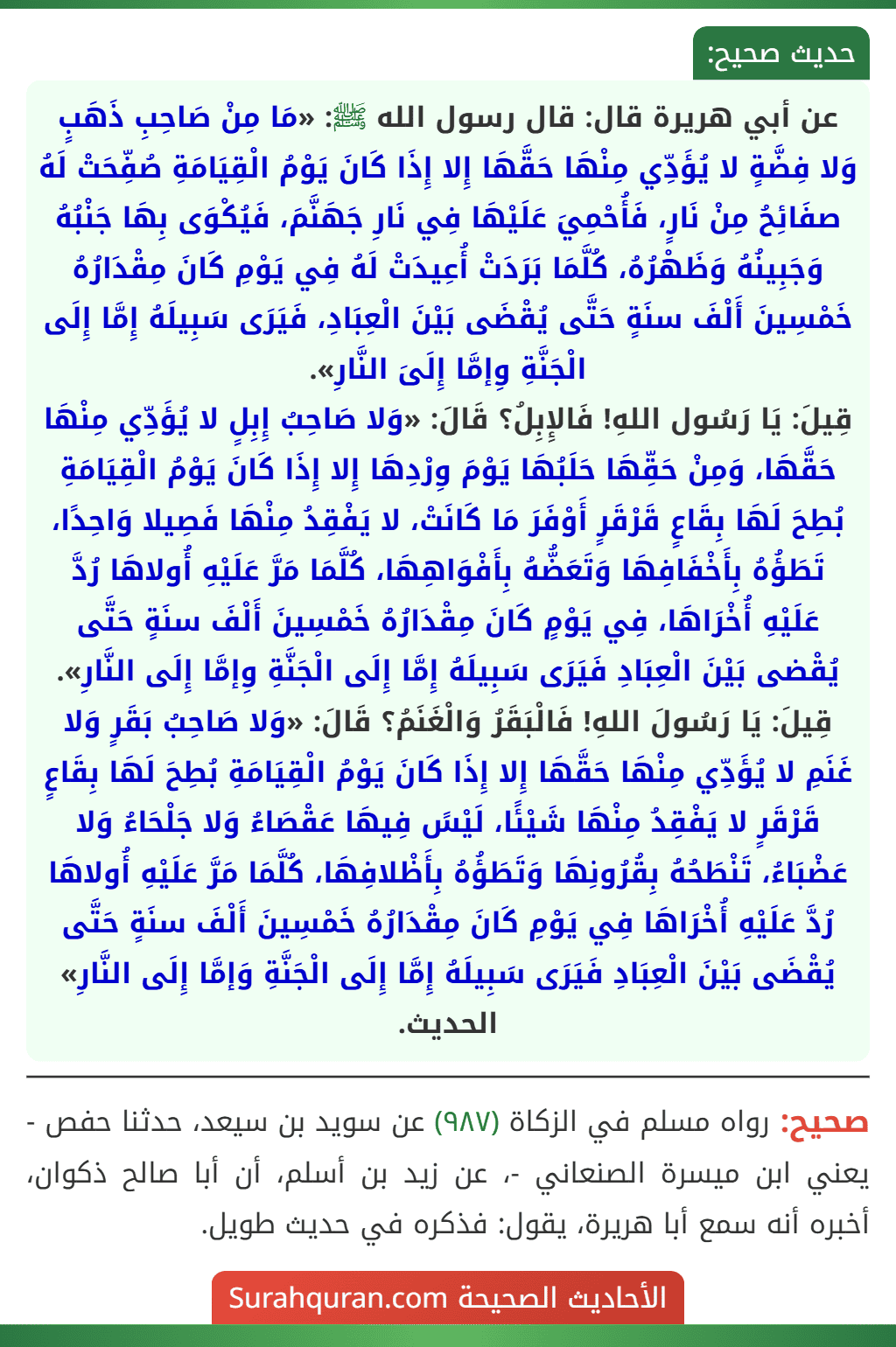 عن أبي هريرة قال: قال رسول الله ﷺ: «مَا مِنْ صَاحِبِ ذَهَبٍ وَلا فِضَّةٍ لا يُؤَدِّي مِنْهَا حَقَّهَا إِلا إِذَا كَانَ يَوْمُ الْقِيَامَةِ صُفِّحَتْ لَهُ صفَائِحُ مِنْ نَارٍ، فَأُحْمِيَ عَلَيْهَا فِي نَارِ جَهَنَّمَ، فَيُكْوَى بِهَا جَنْبُهُ وَجَبِينُهُ وَظَهْرُهُ، كُلَّمَا بَرَدَتْ أُعِيدَتْ لَهُ فِي يَوْمِ كَانَ مِقْدَارُهُ خَمْسِينَ أَلْفَ سنَةٍ حَتَّى يُقْضَى بَيْنَ الْعِبَادِ، فَيَرَى سَبِيلَهُ إِمَّا إِلَى الْجَنَّةِ وِإمَّا إِلَىَ النَّارِ».
قِيلَ: يَا رَسُول اللهِ! فَالإِبِلُ؟ قَالَ: «وَلا صَاحِبُ إِبِلٍ لا يُؤَدِّي مِنْهَا حَقَّهَا، وَمِنْ حَقِّهَا حَلَبُهَا يَوْمَ وِرْدِهَا إِلا إِذَا كَانَ يَوْمُ الْقِيَامَةِ بُطِحَ لَهَا بِقَاعٍ قَرْقَرٍ أَوْفَرَ مَا كَانَتْ، لا يَفْقِدُ مِنْهَا فَصِيلا وَاحِدًا، تَطَؤُهُ بِأَخْفَافِهَا وَتَعَضُّهُ بِأَفْوَاهِهَا، كُلَّمَا مَرَّ عَلَيْهِ أُولاهَا رُدَّ عَلَيْهِ أُخْرَاهَا، فِي يَوْمٍ كَانَ مِقْدَارُهُ خَمْسِينَ أَلْفَ سنَةٍ حَتَّى يُقْضى بَيْنَ الْعِبَادِ فَيَرَى سَبِيلَهُ إِمَّا إِلَى الْجَنَّةِ وِإمَّا إِلَى النَّارِ».
قِيلَ: يَا رَسُولَ اللهِ! فَالْبَقَرُ وَالْغَنَمُ؟ قَالَ: «وَلا صَاحِبُ بَقَرٍ وَلا غَنَمِ لا يُؤَدِّي مِنْهَا حَقَّهَا إِلا إِذَا كَانَ يَوْمُ الْقِيَامَةِ بُطِحَ لَهَا بِقَاعٍ قَرْقَرٍ لا يَفْقِدُ مِنْهَا شَيْئًا، لَيْسً فِيهَا عَقْصَاءُ وَلا جَلْحَاءُ وَلا عَضْبَاءُ، تَنْطَحُهُ بِقُرُونِهَا وَتَطَؤُهُ بِأَظْلافِهَا، كُلَّمَا مَرَّ عَلَيْهِ أُولاهَا رُدَّ عَلَيْهِ أُخْرَاهَا فِي يَوْمِ كَانَ مِقْدَارُهُ خَمْسِينَ أَلْفَ سنَةٍ حَتَّى يُقْضَى بَيْنَ الْعِبَادِ فَيَرَى سَبِيلَهُ إِمَّا إِلَى الْجَنَّةِ وَإمَّا إِلَى النَّارِ» الحديث. عن أبي هريرة قال: قال رسول الله ﷺ: «مَا مِنْ صَاحِبِ ذَهَبٍ وَلا فِضَّةٍ لا يُؤَدِّي مِنْهَا حَقَّهَا إِلا إِذَا كَانَ يَوْمُ الْقِيَامَةِ صُفِّحَتْ لَهُ صفَائِحُ مِنْ نَارٍ، فَأُحْمِيَ عَلَيْهَا فِي نَارِ جَهَنَّمَ، فَيُكْوَى بِهَا جَنْبُهُ وَجَبِينُهُ وَظَهْرُهُ، كُلَّمَا بَرَدَتْ أُعِيدَتْ لَهُ فِي يَوْمِ كَانَ مِقْدَارُهُ خَمْسِينَ أَلْفَ سنَةٍ حَتَّى يُقْضَى بَيْنَ الْعِبَادِ، فَيَرَى سَبِيلَهُ إِمَّا إِلَى الْجَنَّةِ وِإمَّا إِلَىَ النَّارِ».
قِيلَ: يَا رَسُول اللهِ! فَالإِبِلُ؟ قَالَ: «وَلا صَاحِبُ إِبِلٍ لا يُؤَدِّي مِنْهَا حَقَّهَا، وَمِنْ حَقِّهَا حَلَبُهَا يَوْمَ وِرْدِهَا إِلا إِذَا كَانَ يَوْمُ الْقِيَامَةِ بُطِحَ لَهَا بِقَاعٍ قَرْقَرٍ أَوْفَرَ مَا كَانَتْ، لا يَفْقِدُ مِنْهَا فَصِيلا وَاحِدًا، تَطَؤُهُ بِأَخْفَافِهَا وَتَعَضُّهُ بِأَفْوَاهِهَا، كُلَّمَا مَرَّ عَلَيْهِ أُولاهَا رُدَّ عَلَيْهِ أُخْرَاهَا، فِي يَوْمٍ كَانَ مِقْدَارُهُ خَمْسِينَ أَلْفَ سنَةٍ حَتَّى يُقْضى بَيْنَ الْعِبَادِ فَيَرَى سَبِيلَهُ إِمَّا إِلَى الْجَنَّةِ وِإمَّا إِلَى النَّارِ».
قِيلَ: يَا رَسُولَ اللهِ! فَالْبَقَرُ وَالْغَنَمُ؟ قَالَ: «وَلا صَاحِبُ بَقَرٍ وَلا غَنَمِ لا يُؤَدِّي مِنْهَا حَقَّهَا إِلا إِذَا كَانَ يَوْمُ الْقِيَامَةِ بُطِحَ لَهَا بِقَاعٍ قَرْقَرٍ لا يَفْقِدُ مِنْهَا شَيْئًا، لَيْسً فِيهَا عَقْصَاءُ وَلا جَلْحَاءُ وَلا عَضْبَاءُ، تَنْطَحُهُ بِقُرُونِهَا وَتَطَؤُهُ بِأَظْلافِهَا، كُلَّمَا مَرَّ عَلَيْهِ أُولاهَا رُدَّ عَلَيْهِ أُخْرَاهَا فِي يَوْمِ كَانَ مِقْدَارُهُ خَمْسِينَ أَلْفَ سنَةٍ حَتَّى يُقْضَى بَيْنَ الْعِبَادِ فَيَرَى سَبِيلَهُ إِمَّا إِلَى الْجَنَّةِ وَإمَّا إِلَى النَّارِ» الحديث.
