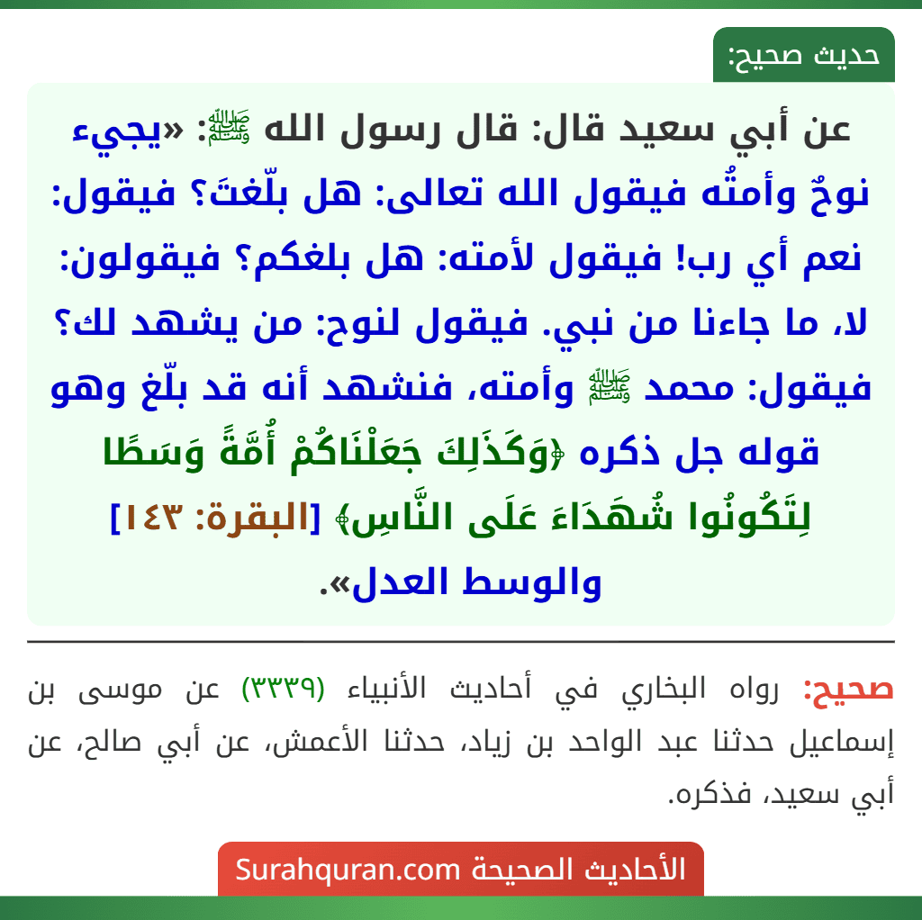عن أبي سعيد قال: قال رسول الله ﷺ: «يجيء نوحٌ وأمتُه فيقول الله تعالى: هل بلّغتَ؟ فيقول: نعم أي رب! فيقول لأمته: هل بلغكم؟ فيقولون: لا، ما جاءنا من نبي. فيقول لنوح: من يشهد لك؟ فيقول: محمد ﷺ وأمته، فنشهد أنه قد بلّغ وهو قوله جل ذكره ﴿وَكَذَلِكَ جَعَلْنَاكُمْ أُمَّةً وَسَطًا لِتَكُونُوا شُهَدَاءَ عَلَى النَّاسِ﴾ [البقرة: ١٤٣] والوسط العدل».