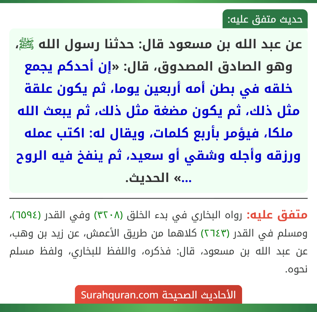 عن عبد الله بن مسعود قال: حدثنا رسول الله ﷺ، وهو الصادق المصدوق، قال: «إن أحدكم يجمع خلقه في بطن أمه أربعين يوما، ثم يكون علقة مثل ذلك، ثم يكون مضغة مثل ذلك، ثم يبعث الله ملكا، فيؤمر بأربع كلمات، ويقال له: اكتب عمله ورزقه وأجله وشقي أو سعيد، ثم ينفخ فيه الروح ...» الحديث.