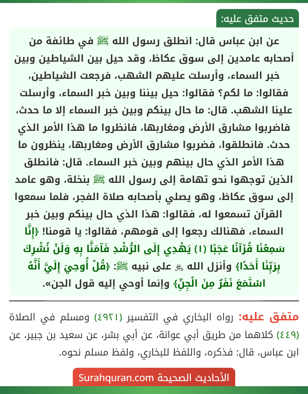 عن ابن عباس قال: انطلق رسول الله ﷺ في طائفة من أصحابه عامدين إلى سوق عكاظ، وقد حيل بين الشياطين وبين خبر السماء، وأرسلت عليهم الشهب، فرجعت الشياطين، فقالوا: ما لكم؟ فقالوا: حيل بيننا وبين خبر السماء، وأرسلت علينا الشهب. قال: ما حال بينكم وبين خبر السماء إلا ما حدث، فاضربوا مشارق الأرض ومغاربها، فانظروا ما هذا الأمر الذي حدث. فانطلقوا، فضربوا مشارق الأرض ومغاربها، ينظرون ما هذا الأمر الذي حال بينهم وبين خبر السماء. قال: فانطلق الذين توجهوا نحو تهامة إلى رسول الله ﷺ بنخلة، وهو عامد إلى سوق عكاظ، وهو يصلي بأصحابه صلاة الفجر، فلما سمعوا القرآن تسمعوا له، فقالوا: هذا الذي حال بينكم وبين خبر السماء، فهنالك رجعوا إلى قومهم، فقالوا: يا قومنا! ﴿إِنَّا سَمِعْنَا قُرْآنًا عَجَبًا (١) يَهْدِي إِلَى الرُّشْدِ فَآمَنَّا بِهِ وَلَنْ نُشْرِكَ بِرَبِّنَا أَحَدًا﴾ وأنزل الله ﷿ على نبيه ﷺ: ﴿قُلْ أُوحِيَ إِلَيَّ أَنَّهُ اسْتَمَعَ نَفَرٌ مِنَ الْجِنِّ﴾ وإنما أوحي إليه قول الجن». عن ابن عباس قال: انطلق رسول الله ﷺ في طائفة من أصحابه عامدين إلى سوق عكاظ، وقد حيل بين الشياطين وبين خبر السماء، وأرسلت عليهم الشهب، فرجعت الشياطين، فقالوا: ما لكم؟ فقالوا: حيل بيننا وبين خبر السماء، وأرسلت علينا الشهب. قال: ما حال بينكم وبين خبر السماء إلا ما حدث، فاضربوا مشارق الأرض ومغاربها، فانظروا ما هذا الأمر الذي حدث. فانطلقوا، فضربوا مشارق الأرض ومغاربها، ينظرون ما هذا الأمر الذي حال بينهم وبين خبر السماء. قال: فانطلق الذين توجهوا نحو تهامة إلى رسول الله ﷺ بنخلة، وهو عامد إلى سوق عكاظ، وهو يصلي بأصحابه صلاة الفجر، فلما سمعوا القرآن تسمعوا له، فقالوا: هذا الذي حال بينكم وبين خبر السماء، فهنالك رجعوا إلى قومهم، فقالوا: يا قومنا! ﴿إِنَّا سَمِعْنَا قُرْآنًا عَجَبًا (١) يَهْدِي إِلَى الرُّشْدِ فَآمَنَّا بِهِ وَلَنْ نُشْرِكَ بِرَبِّنَا أَحَدًا﴾ وأنزل الله ﷿ على نبيه ﷺ: ﴿قُلْ أُوحِيَ إِلَيَّ أَنَّهُ اسْتَمَعَ نَفَرٌ مِنَ الْجِنِّ﴾ وإنما أوحي إليه قول الجن».