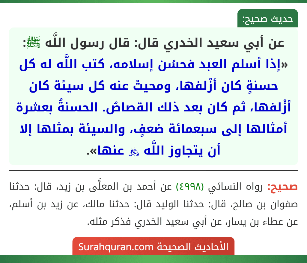 عن أبي سعيد الخدري قال: قال رسول اللَّه ﷺ: «إذا أسلم العبد فحسُن إسلامه، كتب اللَّه له كل حسنةٍ كان أزْلفها، ومحيتْ عنه كل سيئة كان أزْلفها، ثم كان بعد ذلك القصاصُ. الحسنةُ بعشرة أمثالها إلى سبعمائة ضعفٍ، والسيئة بمثلها إلا أن يتجاوز اللَّه ﷿ عنها». عن أبي سعيد الخدري قال: قال رسول اللَّه ﷺ: «إذا أسلم العبد فحسُن إسلامه، كتب اللَّه له كل حسنةٍ كان أزْلفها، ومحيتْ عنه كل سيئة كان أزْلفها، ثم كان بعد ذلك القصاصُ. الحسنةُ بعشرة أمثالها إلى سبعمائة ضعفٍ، والسيئة بمثلها إلا أن يتجاوز اللَّه ﷿ عنها».
