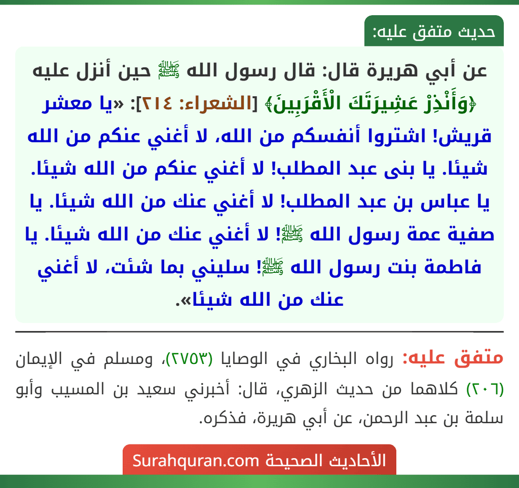 عن أبي هريرة قال: قال رسول الله ﷺ حين أنزل عليه ﴿وَأَنْذِرْ عَشِيرَتَكَ الْأَقْرَبِينَ﴾ [الشعراء: ٢١٤]: «يا معشر قريش! اشتروا أنفسكم من الله، لا أغني عنكم من الله شيئا. يا بنى عبد المطلب! لا أغني عنكم من الله شيئا. يا عباس بن عبد المطلب! لا أغني عنك من الله شيئا. يا صفية عمة رسول الله ﷺ! لا أغني عنك من الله شيئا. يا فاطمة بنت رسول الله ﷺ! سليني بما شئت، لا أغني عنك من الله شيئا».