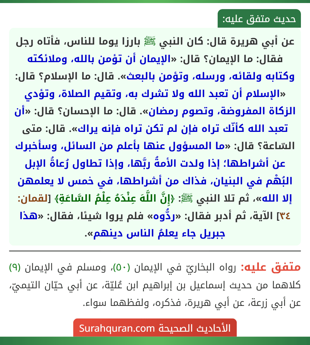 عن أبي هريرة قال: كان النبي ﷺ بارزا يوما للناس، فأتاه رجل فقال: ما الإيمان؟ قال: «الإيمان أن تؤمن بالله، وملائكته وكتابه ولقائه، ورسله، وتؤمن بالبعث». قال: ما الإسلام؟ قال: «الإسلام أن تعبد الله ولا تشرك به، وتقيم الصلاة، وتؤدي الزكاة المفروضة، وتصوم رمضان». قال: ما الإحسان؟ قال: «أن تعبد الله كأنّك تراه فإن لم تكن تراه فإنه يراك». قال: متى السّاعة؟ قال: «ما المسؤول عنها بأعلم من السائل، وسأخبرك عن أشراطها؛ إذا ولدت الأمةُ ربَّها، وإذا تطاول رُعاةُ الإبل البُهْم في البنيان، فذاك من أشراطها، في خمس لا يعلمهن إلا الله»، ثم تلا النبي ﷺ: ﴿إِنَّ اللَّهَ عِنْدَهُ عِلْمُ السَّاعَةِ﴾ [لقمان: ٣٤] الآية، ثم أدبر فقال: «ردُّوه» فلم يروا شيئا، فقال: «هذا جبريل جاء يعلمُ الناس دينهم».
