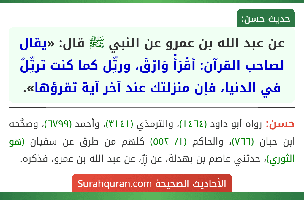 عن عبد الله بن عمرو عن النبي ﷺ قال: «يقال لصاحب القرآن: أقْرَأْ وَارْقَ، ورتِّل كما كنت ترتِّلُ في الدنيا، فإن منزلتك عند آخر آية تقرؤها». عن عبد الله بن عمرو عن النبي ﷺ قال: «يقال لصاحب القرآن: أقْرَأْ وَارْقَ، ورتِّل كما كنت ترتِّلُ في الدنيا، فإن منزلتك عند آخر آية تقرؤها».