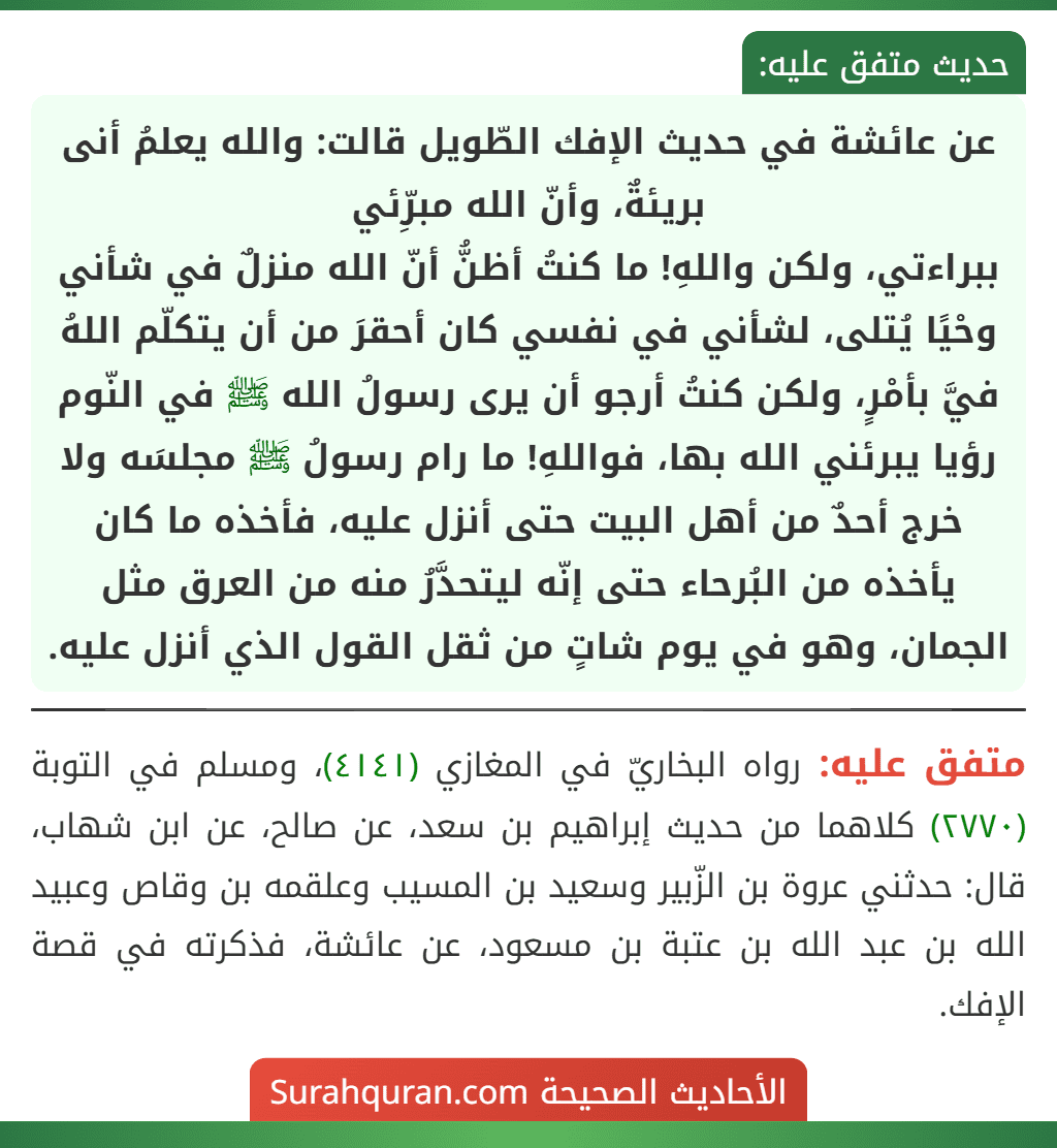 عن عائشة في حديث الإفك الطّويل قالت: والله يعلمُ أنى بريئةٌ، وأنّ الله مبرِّئي
ببراءتي، ولكن واللهِ! ما كنتُ أظنُّ أنّ الله منزلٌ في شأني وحْيًا يُتلى، لشأني في نفسي كان أحقرَ من أن يتكلّم اللهُ فيَّ بأمْرٍ، ولكن كنتُ أرجو أن يرى رسولُ الله ﷺ في النّوم رؤيا يبرئني الله بها، فواللهِ! ما رام رسولُ ﷺ مجلسَه ولا خرج أحدٌ من أهل البيت حتى أنزل عليه، فأخذه ما كان يأخذه من البُرحاء حتى إنّه ليتحدَّرُ منه من العرق مثل الجمان، وهو في يوم شاتٍ من ثقل القول الذي أنزل عليه.