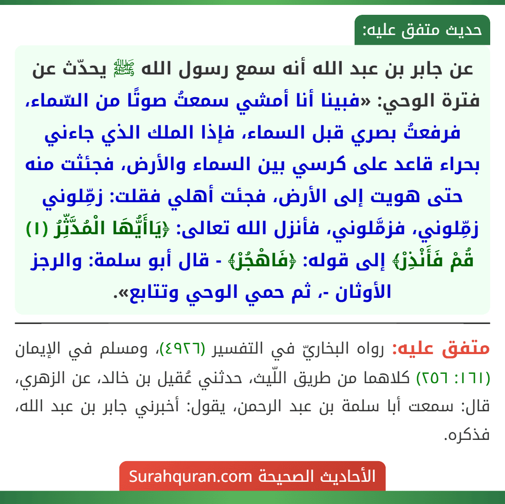 عن جابر بن عبد الله أنه سمع رسول الله ﷺ يحدّث عن فترة الوحي: «فبينا أنا أمشي سمعتُ صوتًا من السّماء، فرفعتُ بصري قبل السماء، فإذا الملك الذي جاءني بحراء قاعد على كرسي بين السماء والأرض، فجئثت منه حتى هويت إلى الأرض، فجئت أهلي فقلت: زمِّلوني زمِّلوني، فزمَّلوني، فأنزل الله تعالى: ﴿يَاأَيُّهَا الْمُدَّثِّرُ (١) قُمْ فَأَنْذِرْ﴾ إلى قوله: ﴿فَاهْجُرْ﴾ - قال أبو سلمة: والرجز الأوثان -، ثم حمي الوحي وتتابع».