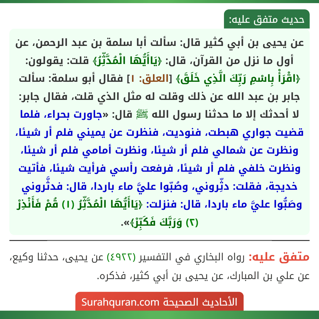 عن يحيى بن أبي كثير قال: سألت أبا سلمة بن عبد الرحمن، عن أول ما نزل من القرآن، قال: ﴿يَاأَيُّهَا الْمُدَّثِّرُ﴾ قلت: يقولون: ﴿اقْرَأْ بِاسْمِ رَبِّكَ الَّذِي خَلَقَ﴾ [العلق: ١] فقال أبو سلمة: سألت جابر بن عبد الله عن ذلك وقلت له مثل الذي قلت، فقال جابر: لا أحدثك إلا ما حدثنا رسول الله ﷺ قال: «جاورت بحراء، فلما قضيت جواري هبطت، فنوديت، فنظرت عن يميني فلم أر شيئا، ونظرت عن شمالي فلم أر شيئا، ونظرت أمامي فلم أر شيئا، ونظرت خلفي فلم أر شيئا، فرفعت رأسي فرأيت شيئا، فأتيت خديجة، فقلت: دثِّروني، وصُبّوا عليَّ ماء باردا، قال: فدثَّروني وصَبُّوا عليَّ ماء باردا، قال: فنزلت: ﴿يَاأَيُّهَا الْمُدَّثِّرُ (١) قُمْ فَأَنْذِرْ (٢) وَرَبَّكَ فَكَبِّرْ﴾».