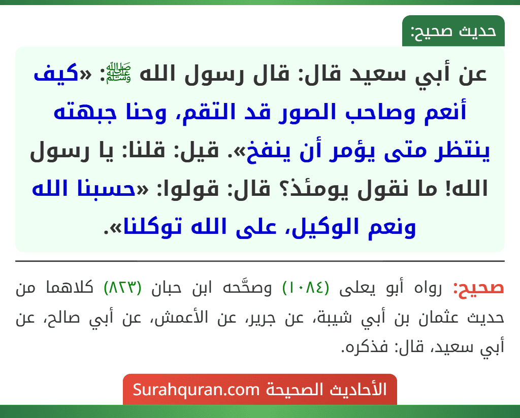 عن أبي سعيد قال: قال رسول الله ﷺ: «كيف أنعم وصاحب الصور قد التقم، وحنا جبهته ينتظر متى يؤمر أن ينفخ». قيل: قلنا: يا رسول الله! ما نقول يومئذ؟ قال: قولوا: «حسبنا الله ونعم الوكيل، على الله توكلنا».