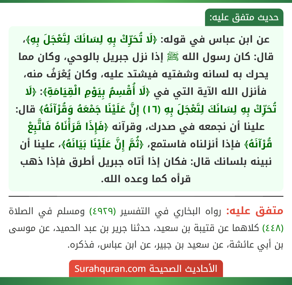 عن ابن عباس في قوله: ﴿لَا تُحَرِّكْ بِهِ لِسَانَكَ لِتَعْجَلَ بِهِ﴾، قال: كان رسول الله ﷺ إذا نزل جبريل بالوحي، وكان مما يحرك به لسانه وشفتيه فيشتد عليه، وكان يُعْرَفُ منه، فأنزل الله الآية التي في ﴿لَا أُقْسِمُ بِيَوْمِ الْقِيَامَةِ﴾: ﴿لَا تُحَرِّكْ بِهِ لِسَانَكَ لِتَعْجَلَ بِهِ (١٦) إِنَّ عَلَيْنَا جَمْعَهُ وَقُرْآنَهُ﴾ قال: علينا أن نجمعه في صدرك، وقرآنه ﴿فَإِذَا قَرَأْنَاهُ فَاتَّبِعْ قُرْآنَهُ﴾ فإذا أنزلناه فاستمع، ﴿ثُمَّ إِنَّ عَلَيْنَا بَيَانَهُ﴾، علينا أن نبينه بلسانك قال: فكان إذا أتاه جبريل أطرق فإذا ذهب قرأه كما وعده الله.