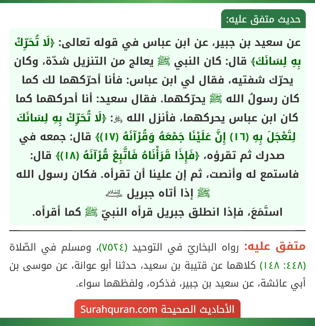 عن سعيد بن جبير، عن ابن عباس في قوله تعالى: ﴿لَا تُحَرِّكْ بِهِ لِسَانَكَ﴾ قال: كان النبي ﷺ يعالج من التنزيل شدّة، وكان يحرّك شفتيه، فقال لي ابن عباس: فأنا أحرّكهما لك كما كان رسولُ الله ﷺ يحرّكهما. فقال سعيد: أنا أحركهما كما كان ابن عباس يحركهما، فأنزل الله ﷿: ﴿لَا تُحَرِّكْ بِهِ لِسَانَكَ لِتَعْجَلَ بِهِ (١٦) إِنَّ عَلَيْنَا جَمْعَهُ وَقُرْآنَهُ (١٧)﴾ قال: جمعه في صدرك ثم تقرؤه، ﴿فَإِذَا قَرَأْنَاهُ فَاتَّبِعْ قُرْآنَهُ (١٨)﴾ قال: فاستمع له وأنصت، ثم إن علينا أن تقرأه. فكان رسول الله ﷺ إذا أتاه جبريل ﵇
استَمَعَ، فإذا انطلق جبريل قرأه النبيّ ﷺ كما أقرأه.