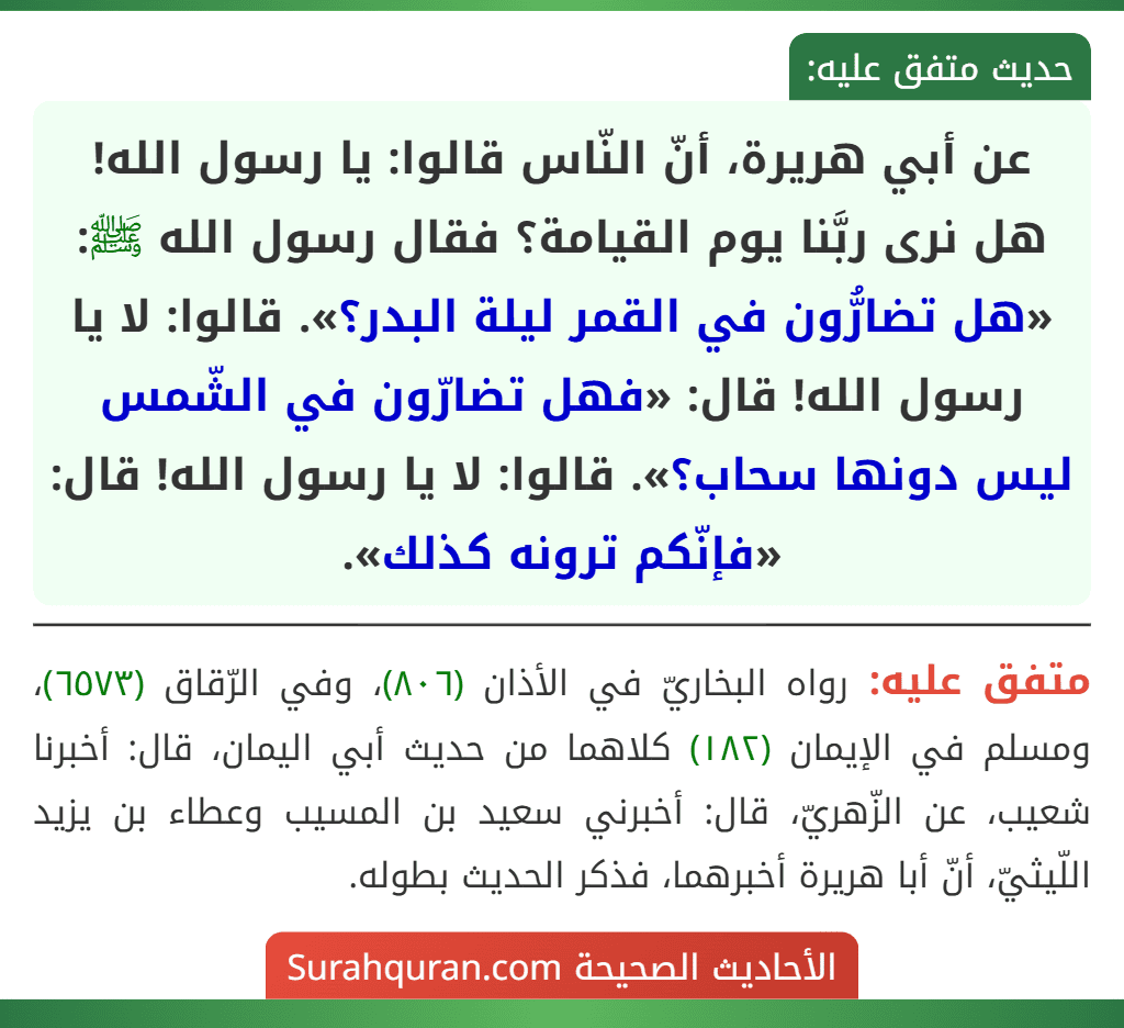 عن أبي هريرة، أنّ النّاس قالوا: يا رسول الله! هل نرى ربَّنا يوم القيامة؟ فقال رسول الله ﷺ: «هل تضارُّون في القمر ليلة البدر؟». قالوا: لا يا رسول الله! قال: «فهل تضارّون في الشّمس ليس دونها سحاب؟». قالوا: لا يا رسول الله! قال: «فإنّكم ترونه كذلك». عن أبي هريرة، أنّ النّاس قالوا: يا رسول الله! هل نرى ربَّنا يوم القيامة؟ فقال رسول الله ﷺ: «هل تضارُّون في القمر ليلة البدر؟». قالوا: لا يا رسول الله! قال: «فهل تضارّون في الشّمس ليس دونها سحاب؟». قالوا: لا يا رسول الله! قال: «فإنّكم ترونه كذلك».