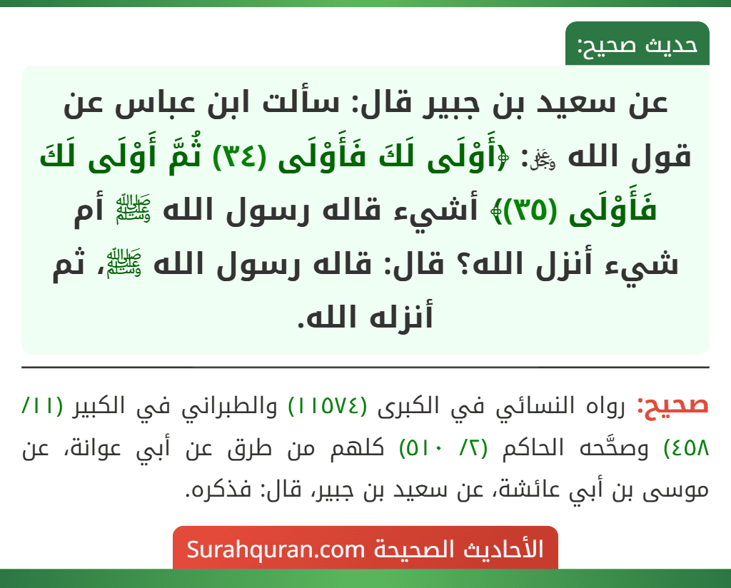 عن سعيد بن جبير قال: سألت ابن عباس عن قول الله ﷿: ﴿أَوْلَى لَكَ فَأَوْلَى (٣٤) ثُمَّ أَوْلَى لَكَ فَأَوْلَى (٣٥)﴾ أشيء قاله رسول الله ﷺ أم شيء أنزل الله؟ قال: قاله رسول الله ﷺ، ثم أنزله الله. عن سعيد بن جبير قال: سألت ابن عباس عن قول الله ﷿: ﴿أَوْلَى لَكَ فَأَوْلَى (٣٤) ثُمَّ أَوْلَى لَكَ فَأَوْلَى (٣٥)﴾ أشيء قاله رسول الله ﷺ أم شيء أنزل الله؟ قال: قاله رسول الله ﷺ، ثم أنزله الله.